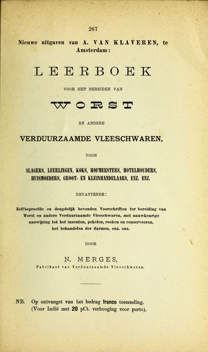 Nieuwe uitgaven van A. YAN KLAVEREN, te Amsterdam: LEEEBOEK VOOR HET BEREIDEN VAN EN ANDERE VERDUURZAAMDE VLEESCHWAREN, VOOR SLAGERS, lEERLira, KOKS, HOFMEESTERS, HOTELHOUDERS, HUISMOEDERS, GROOT- EN KLEÏJjHANDELAARS, ENZ. ENZ. BEVATTENDE: Zelf beproefde en deugdel^k bevonden Voorschriften ter bereiding Tan Worst en andere Verduurzaamde Vleeschwaren, met nauwkeurige aanwijzing tot het inzouten, pekelen, rooken en conserveeren, het behandelen der darmen, enz. enz. DOOR N. M E R G E S, Fabrikant van Verduurzaamde Vleeschwaren. NB. Op ontvangst van het bedrag franco toezending.