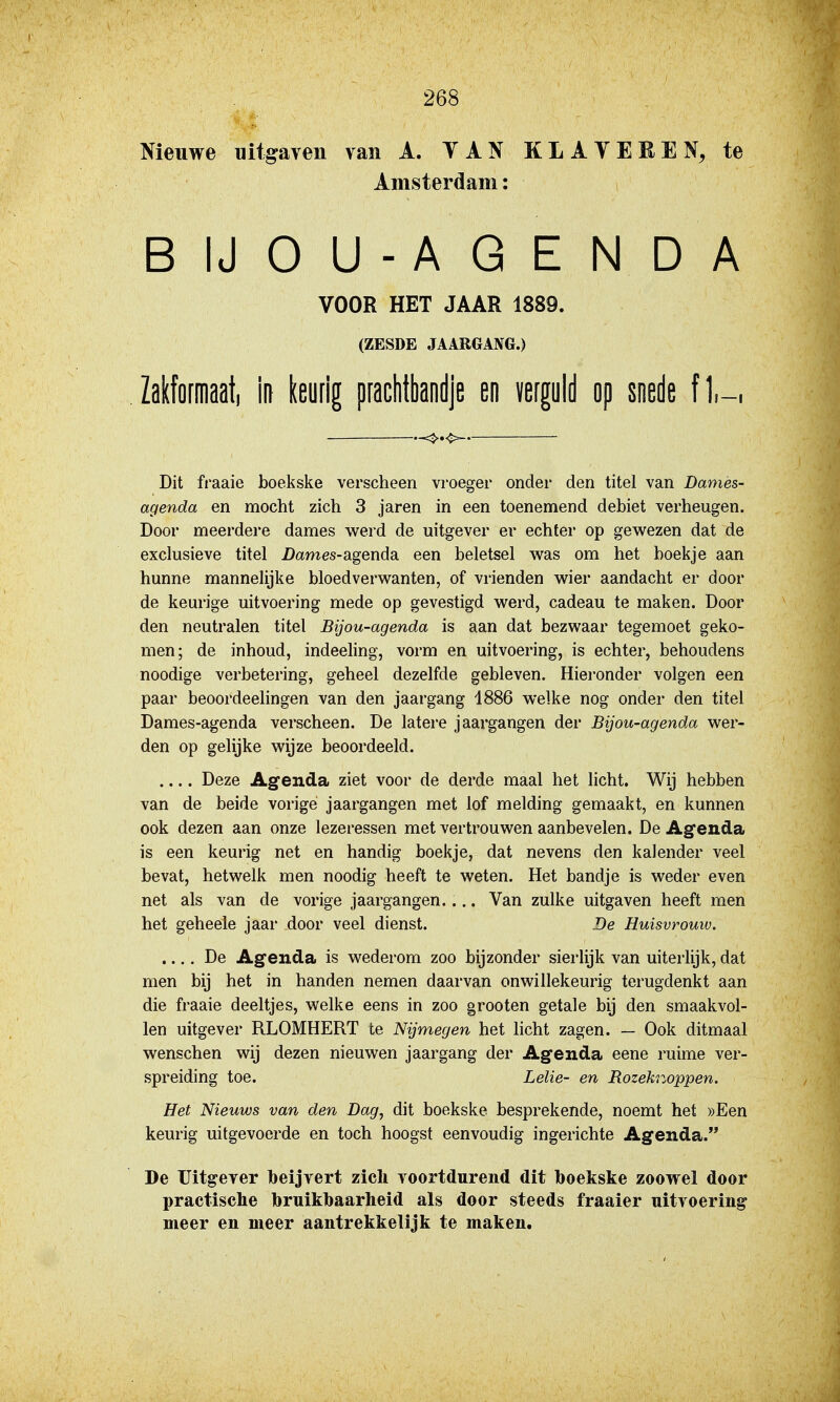 Nieuwe uitgaven van A. YAN KLATEEEN, te Amsterdam: BIJOU-AGENDA VOOR HET JAAR 1889. (ZESDE JAARGAX6.) Zakformaat, in leufig praclitbandje en verguld op soede fl,-. Dit fraaie boekske verscheen vroeger onder den titel van Damès- agenda en mocht zich 3 jaren in een toenemend debiet verheugen. Door meerdere dames werd de uitgever er echter op gewezen dat de exclusieve titel i)6tmes-agenda een beletsel was om het boekje aan hunne mannelijke bloedverwanten, of vrienden wier aandacht er door de keurige uitvoering mede op gevestigd werd, cadeau te maken. Door den neutralen titel Bijou-agenda is aan dat bezwaar tegemoet geko- men; de inhoud, indeeling, vorm en uitvoering, is echter, behoudens noodige verbetering, geheel dezelfde gebleven. Hiei'onder volgen een paar beoordeelingen van den jaargang 1886 welke nog onder den titel Dames-agenda verscheen. De latere jaargangen der Bijou-agenda wer- den op gelijke wijze beoordeeld. Deze Agenda ziet voor de derde maal het licht. Wij hebben van de beide vorige jaargangen met lof melding gemaakt, en kunnen ook dezen aan onze lezeressen met vertrouwen aanbevelen. De Agenda is een keurig net en handig boekje, dat nevens den kalender veel bevat, hetwelk men noodig heeft te weten. Het bandje is weder even net als van de vorige jaargangen.... Van zulke uitgaven heeft men het geheele jaar door veel dienst. De Huisvrouw. .... De Agenda is wederom zoo bijzonder sierlijk van uiterlijk, dat men bij het in handen nemen daarvan onwillekeurig terugdenkt aan die fraaie deeltjes, welke eens in zoo grooten getale bij den smaakvol- len uitgever RLOMHERT te Nijmegen het licht zagen. — Ook ditmaal wenschen wij dezen nieuwen jaargang der Agenda eene ruime ver- spreiding toe. Lelie- en Bozeknoppen. Het Nieuws van den Dag, dit boekske besprekende, noemt het ))Een keurig uitgevoerde en toch hoogst eenvoudig ingerichte Agenda. De Uitgever beijvert zich voortdurend dit boekske zoowel door practische bruikbaarheid als door steeds fraaier uitvoering meer en meer aantrekkelijk te maken.