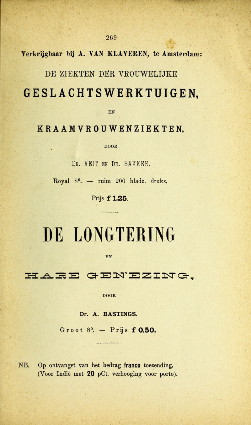 I 269 Terkrijgbaar bij A. VAN KLAYEEEN, te Amsterdam: DE ZIEKTEN DER VROUWELIJKE GESLACHTS WERKTUIGEN, EN KRAAMVROUWENZIEKTE N, DOOR De. YEIT es De. BAKKER. Royal 8°. — ruim 200 bladz. druks. Prijs f 1.25. DE LONGTERING EN DOOR Dr. A. BASTINGS. Groot 80. - Prijs f 0.50. NB. Op ontvangst van het bedrag franco toezending.