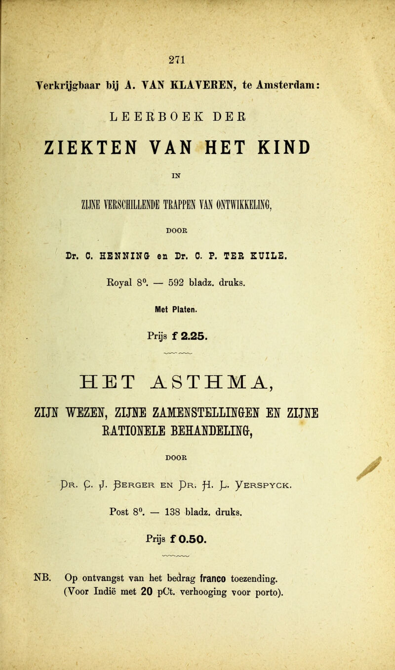 Yerkrijgbaar bij 1. TAN KLATEBEN, te Amsterciam: LEERBOEK DER ZIEKTEN VAN HET KIND IN ZIM ÏERSCHILMDE TRAPPEN VAN ONTWIKKELIM, DOOR Dr. C. HENNING en Dr. C. F. TEE EUILE. Royal 8^. — 592 bladz. druks. Met Platen. Prijs f 2,25. HET ASTHMA, ZIJH WEZEI, Zim ZAMEïfSTELLIIGEIf EI ZIJNE BATIOUELE BEÏÏAIïDELIIf&, DOOK Pr. p. yj. ^ERGER EN Pr. j^. p. yERSPYCK. Post 8^ — 138 bladz. druks. Prijs f 0.50. NB. Op ontvangst van het bedrag franco toezending.