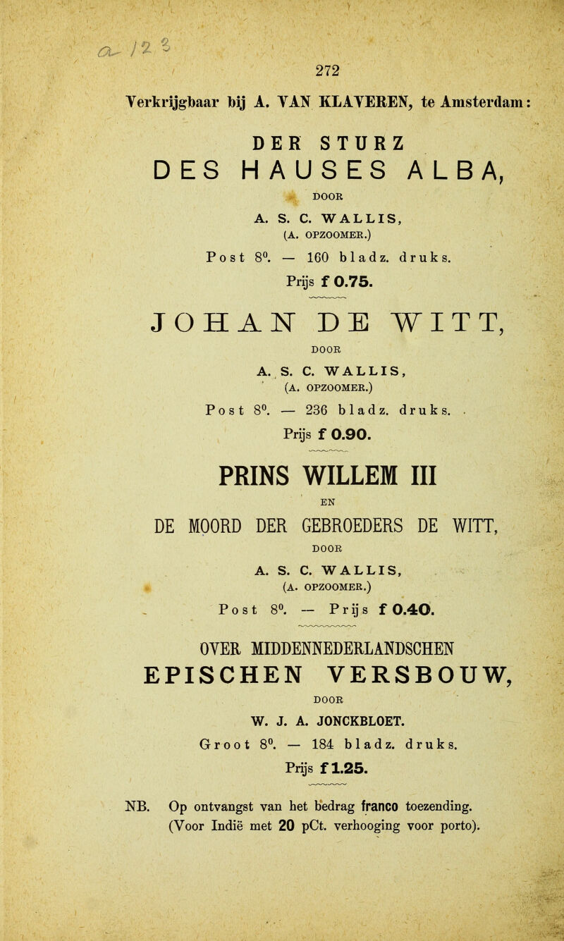 Verkrjjgbaar bij A. TAN KLAVEREN, te Amsterdam: DER STURZ DES HAUSES ALBA, DOOR A. S. C. WALLIS, (A. OPZOOMEE.) Post 80. — 160 bladz. druks. Prijs f 0.75. JOHAN DE WITT, DOGE A. S. C. WALLIS, (A. OPZOOMER.) Post 8^ — 236 bladz. druks. . Prijs f 0.90. PRINS WILLEM III EN DE MOORD DER GEBROEDERS DE WITT, DOOR A. S. C. WALLIS, (A. OPZOOMER.) Post 8». — Prijs f 0.4O. OYER MIDDENNEDERLANDSCHEN EPISCHEN VERSBOUW, DOOR W. J. A. JONCKBLOET. Groot 8^ — 184 bladz. druks. Prijs f 1.25. NB. Op ontvangst van het bedrag franco toezending.