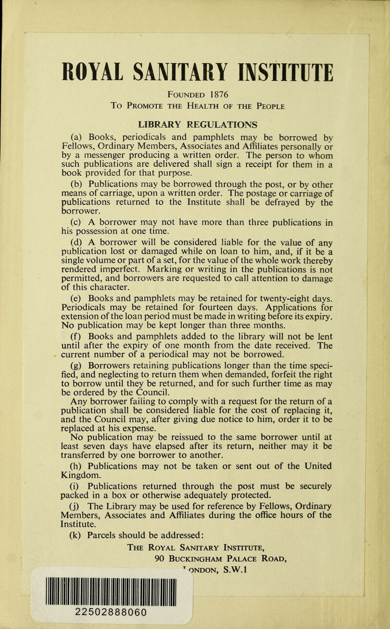 ROYAL SANITARY INSTITUTE FOUNDED 1876 To Promote THE Health of the People LIBRARY REGULATIONS (a) Books, periodicals and pamphlets may be borrowed by Fellows, Ordinary Members, Associates and Affiliates personally or by a messenger producing a written order, The person to whom such pubhcations are delivered shall sign a receipt for them in a book provided for that purpose. (b) Publications may be borrowed through the post, or by other means of carriage, upon a written order. The postage or carriage of publications returned to the Institute shall be defrayed by the borrower. (c) A borrower may not have more than three publications in his possession at one time. (d) A borrower will be considered liable for the value of any publication lost or damaged while on loan to him, and, if it be a Single volume or part of a set, for the value of the whole work thereby rendered imperfect. Marking or writing in the publications is not permitted, and borrowers are requested to call attention to damage of this character. (e) Books and pamphlets may be retained for twenty-eight days. Periodicals may be retained for fourteen days. Applications for extension of the loan period must be made in writing before its expiry. No publication may be kept longer than three months. (f) Books and pamphlets added to the library will not be lent until after the expiry of one month from the date received. The ^ current number of a periodical may not be borrowed. (g) Borrowers retaining publications longer than the time speci- fied, and neglecting to return them when demanded, forfeit the right to borrow until they be returned, and for such further time as may be ordered by the Council. Any borrower faiiing to comply with a request for the return of a publication shall be considered liable for the cost of replacing it, and the Council may, after giving due notice to him, order it to be replaced at his expense. No publication may be reissued to the same borrower until at least seven days have elapsed after its return, neither may it be transferred by one borrower to another. (h) Publications may not be taken or sent out of the United Kingdom. (i) Publications returned through the post must be securely packed in a box or otherwise adequately protected. (j) The Library may be used for reference by Fellows, Ordinary Members, Associates and Affiliates during the office hours of the Institute. (k) Parcels should be addressed: The Royal Sanitary Institute, 90 BUCKINGHAM PALACE ROAD, ^ONDON, S.W.l 22502888060