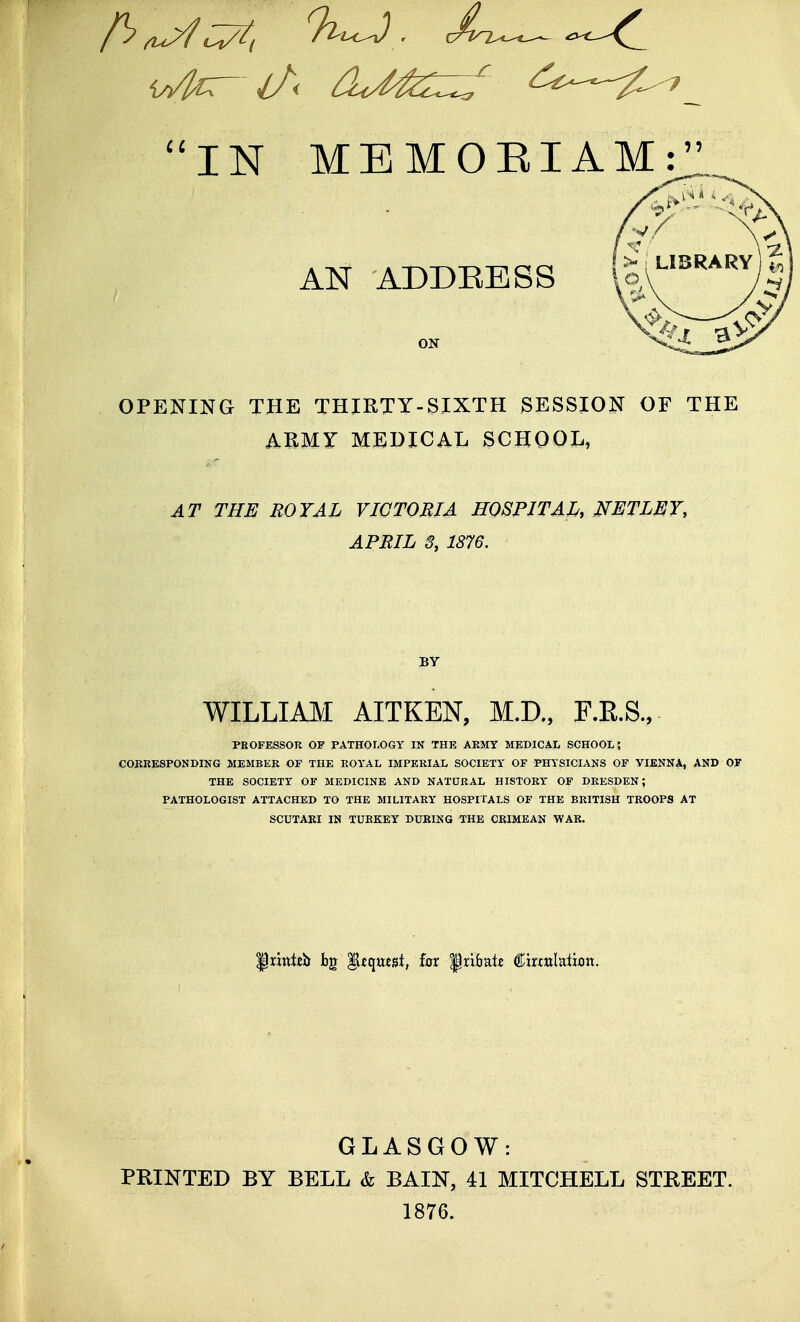 IN MEMOEIAM: AN ADDEESS ON OPENING THE THIRTY-SIXTH SESSION OF THE ABMY MEDICAL SCHOOL, AT THE ROYAL VICTORIA HOSPITAL, NETLEY, APRIL S, 1876. BY WILLIAM AITKEN, M.D., F.E.S., PBOFESSOR OF PATHOLOGY IN THE AEMY MEDICAL SCHOOL; CORRESPONDING MEMBER OF THE ROYAL IMPERIAL SOCIETY OF PHYSICIANS OF VIENNA, AND OF THE SOCIETY OF MEDICINE AND NATÜRAL HISTORY OF DRESDEN; PATHOLOGIST ATTACHED TO THE MILITARY HOSPITALS OF THE BRITISH TROOPS AT SCUTARI IN TURKEY DÜRING THE CRIMEAN WAR. Prxttl^Jr bg 'gtcjnzä, fax ipribalc €mnMion. GLASGOW: PRINTED BY BELL & BAIN, 41 MITCHELL STREET. 1876.