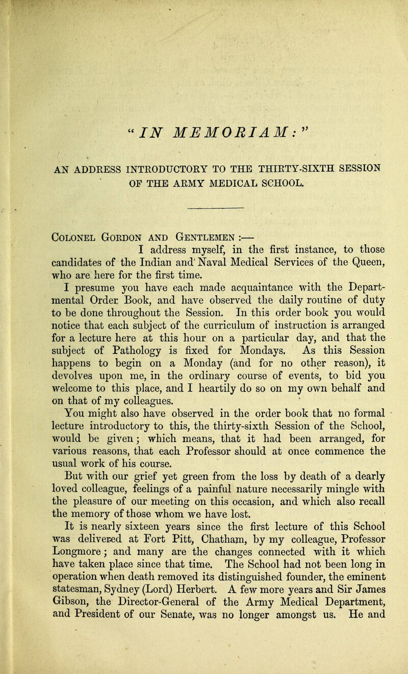 AN ADDEESS INTRODUCTORY TO THE THIRTY-SIXTH SESSION OP THE ARMY MEDICAL SCHOOL. CoLONEL Gordon and Gentlemen :— I address myself, in the first instance, to those candidates of the Indian and' Naval Medical Services of the Queen, who are here for the first time. I presume you have each made acquaintance with the Depart- mental Order Book, and have observed the daily routine of duty to be done throughout the Session. In this order book you would notice that each subject of the curriculum of instruction is arranged for a lecture here at this hour on a particular day, and that the subject of Pathology is fixed for Mondays. As this Session happens to begin on a Monday (and for no other reason), it devolves upon me, in the ordinary course of events, to bid you welcome to this place, and I heartily do so on my own behalf and on that of my colleagues. You might also have observed in the order book that no formal lecture introductory to this, the thirty-sixth Session of the School, would be given; which means, that it had been arranged, for various reasons, that each Professor should at once commence the usual work of his course. But with our grief yet green from the loss by death of a dearly loved colleague, feelings of a painful nature necessarily mingle with the pleasure of our meeting on this occasion, and which also recall the memory of those whom we have lost. It is nearly sixteen years since the first lecture of this School was delivered at Fort Pitt, Chatham, by my colleague, Professor Longmore; and many are the changes connected with it which have taken place since that time. The School had not been long in Operation when death removed its distinguished founder, the eminent statesman, Sydney (Lord) Herbert. A few more years and Sir James Gibson, the Director-General of the Army Medical Department, and President of our Senate, was no longer amongst us. He and