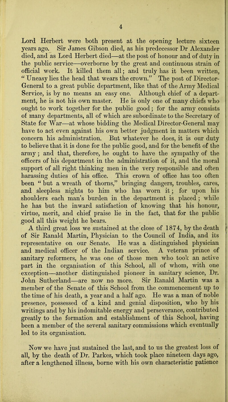 Lord Herbert were both present at the opening lecture sixteen years ago. Sir James Gibson died, as bis predecessor Dr Alexander died, and as Lord Herbert died—at tbe post of bonour and of duty in the public Service—overborne by the great and continuous strain of official work. It killed them all; and truly has it been written,  Uneasy lies the head that wears the crown. The post of Director- General to a great public department, like that of the Army Medical Service, is by no means an easy one. Although chief of a depart- ment, he is not bis own master. He is only one of many chiefs who ought to work together for the public good; for the army consists of many departments, all of which are subordinate to the Secretary of State for War—at whose bidding the Medical Director-General may have to act even against bis own better judgment in matters which concern bis administration. But whatever he does, it is our duty to believe that it is done for the public good, and for the benefit of the army; and that, therefore, he ought to have the sympathy of the officers of bis department in the administration of it, and the moral Support of all right thinking men in the very responsible and often harassing duties of bis office. This crown of office has too often been  but a wreath of thorns, bringing dangers, troubles, cares, and sleepless nights to him who has worn it; for upon bis Shoulders each man's bürden in the department is placed; while he has but the inward satisfaction of knowing that bis honour, virtue, merit, and chief praise lie in the fact, that for the public good all this weight he bears. A third great loss we sustained at the close of 1874, by thedeath of Sir Ranald Martin, Physician to the Council of India, and its representative on our Senate. He was a distinguished physician and medical officer of the Indian service. A Veteran prince of sanitary reformers, he was one of those men who took an active part in the Organisation of this School, all of whom, with one exception—another distinguished pioneer in sanitary science, Dr. John Sutherland—are now no more. Sir Ranald Martin was a member of the Senate of this School from the commencement up to the time of bis death, a year and a half ago. He was a man of noble presence, possessed of a kind and genial disposition, who by his writings and by his indomitable energy and perseverance, contributed greatly to the formation and establishment of this School, having been a member of the several sanitary commissions which eventually led to its Organisation. Now we have just sustained the last, and to us the greatest loss of all, by the death of Dr. Parkes, which took place nineteen days ago, after a lengthened illness, borne with his own characteristic patience