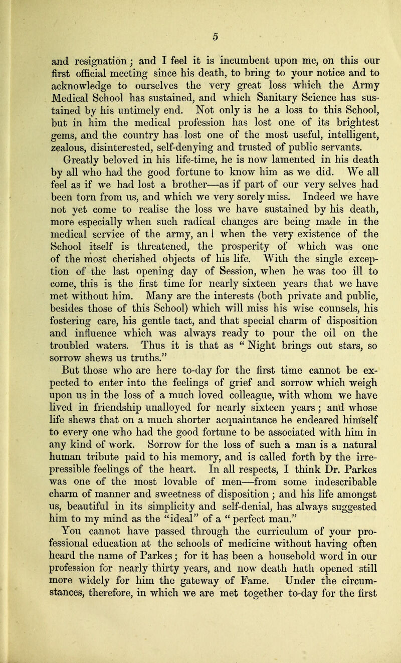 and resignation; and I feel it is incumbent upon me, on this our first official meeting since bis death, to bring to your notice and to acknowledge to ourselves the very great loss wbich the Army Medical School has sustained, and whicb Sanitary Science bas sus- tained by bis untimely end. Not only is be a loss to tbis Scbool, but in bim tbe medical profession bas lost one of its brigbtest gems, and tbe coimtry bas lost one of the most useful, intelligent, zealous, disinterested, self-denying and trusted of public servants. Greatly beloved in bis life-time, be is now lamented in bis death by all who bad tbe good fortune to know bim as we did. We all feel as if we bad lost a brotber—as if part of our very selves bad been torn from us, and wbich we very sorely miss. Indeed we bave not yet come to realise tbe loss we bave sustained by bis death, more especially wben such radical changes are being made in tbe medical Service of tbe army, an 1 wben the very existence of the Scbool itself is threatened, tbe prosperity of wbich was one of tbe most cherished objects of bis life. With the single excep- tion of the last opening day of Session, wben he was too ill to come, this is the first time for nearly sixteen years that we bave met witbout bim. Many are tbe interests (both private and public, besides those of tbis Scbool) wbich will miss bis wise counsels, bis fostering care, bis gentle tact, and that special charm of dispositiön and influence wbich was always ready to pour the oil on the troubled waters. Thus it is that as Night brings out stars, so sorrow shews us truths. But those who are here to-day for tbe first time cannot be ex- pected to enter into the feelings of grief and sorrow wbich weigh upon US in the loss of a much loved colleague, with whom we bave lived in friendship unalloyed for nearly sixteen years; and whose life shews that on a much shorter acquaintance be endeared hintself to every one who bad tbe good fortune to be associated with bim in any kind of work. Sorrow for tbe loss of such a man is a natural human tribute paid to bis memory, and is called forth by tbe irre- pressible feelings of tbe beart. In all respects, I think Dr. Parkes was one of tbe most lovable of men—from some indescribable charm of manner and sweetness of dispositiön ; and bis life amongst US, beautiful in its simplicity and self-denial, has always suggested bim to my mind as tbe ideal of a perfect man. You cannot bave passed througb the curriculum of your pro- fessional education at the schools of medicine witbout baving often beard the name of Parkes; for it bas been a bousehold word in our profession for nearly tbirty years, and now death hath opened still more widely for bim tbe gateway of Fame. Under the circum- stances, therefore, in wbich we are met together to-day for the first