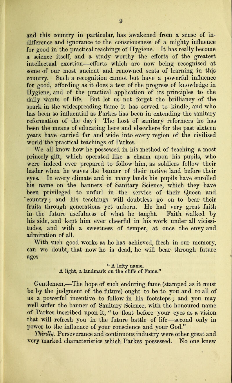 and this country in particular, has awakened from a sense of in- difFerence and ignorance to the consciousness of a mighty influence for good in the practical teachings of Hygiene. It has really become a science itself, and a study worthy the efforts of the greatest intellectual exertion—efforts which are now being recognised at some of our most ancient and renowned seats of learning in this country. Such a recognition cannot but have a powerful influence for good, affording as it does a test of the progress of knowledge in Hygiene, and of the practical application of its principles to the daily wants of life. But let us not forget the brilliancy of the spark in the widespreading flame it has served to kindle; and who has been so influential as Parkes has been in extending the sanitary reformation of the day? The host of sanitary reformers he has been the means of educating here and elsewhere for the past sixteen years have carried far and wide into every region of the civilised World the practical teachings of Parkes. We all know how he possessed in his method of teaching a most princely gift, which operated like a charm upon his pupils, who were indeed ever prepared to foliow him, as soldiers follow their leader when he waves the banner of their native land before their eyes. In every climate and in many lands his pupils have enrolled his name on the banners of Sanitary Science, which they have been privileged to unfurl in the service of their Queen and 'country; and his teachings will doubtless go on to bear their fruits through generations yet unborn. He had very great faith in the future usefulness of what he taught. Faith walked by his side, and kept him ever cheerful in his wörk under all vicissi- tudes, and with a sweetness of temper, at once the envy and admiration of all. With such good works as he has achieved, fresh in our memory, can we doubt, tliat now he is dead, he will bear through future ages  A lofty name, A light, a landmark on the cli£fs of Farne. Gentlemen,—The hope of such enduring fame (stamped as it must be by the judgment of the future) ought to be to you and to all of US a powerful incentive to follow in his footsteps; and you may well suffer the banner of Sanitary Science, with the honoured name of Parkes inscribed upon it,  to float before your eyes as a vision that will refresh you in the future battle of life—second only in power to the influence of your conscience and your God. Thirdly. Perseverance and continuous industry were other great and very marked characteristics which Parkes possessed. No one knew