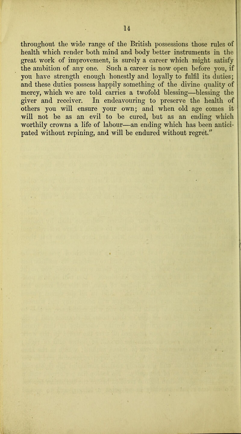 throughout the wide ränge of the British possessions those rules of health which render both mind and body better instruments in the great work of improvement, is surely a career which might satisfy the ambition of any one. Such a career is now open before yon, if you have strength enough honestly and loyally to fulfil its duties; and these duties possess happily something of the divine quality of mercy, which we are told carries a twofold blessing—blessing the giver and receiver. In endeavouring to preserve the health of others you will ensure your own; and when old age comes it will not be as an evil to be cured, but as an ending which worthily crowns a life of labour—an ending which has been antici- pated without repining, and will be endured without regret.