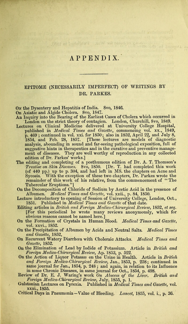 APPENDIX. EPITOME (NECESSARILY IMPERFECT) OF WETTINGS BY DR. PARKES. On the Dysentery and Hepatitis of India. 8vo, 1846. On Asiatic and Algide Cholera, Svo, 1847. An Inquiry into the Bearing of the Earliest Cases of Cholera which occurred in London on the striet theory of contagion. London, Churchill, Svo, 1849. Lectures on Clinical Medicine delivered at University College Hospital, published in Medical Times and Gazette, commencing vol. xx,, 1849, p. 469 ; continued in vol. xxi. for 1850; also in 1852, April 22, and July 8, 1854, and Feb, 28, 1857. [These lectures are models of diagnostic analysis, abounding in sound and far-seeing pathological exposition, füll of suggestive hints in therapeutics and in the curative and preventive manage- ment of diseases. They are w^ell worthy of reproduction in any collected edition of Dr. Parkes' works.] The editing and completing of a posthumous edition of Dr. A. T. Thomson's Treatise on Skin Diseases. 8vo, 1850. [Dr. T. had completed this work (of 440 pp.) up to p. 304, and had left in MS. the chapters on Acne and Sycosis. With the exception of these two chapters, Dr. Parkes wrote the remainder of this work of his relative, from the commencement of The Tubercular Eruptions.] On the Decomposition of Chloride of Sodium by Acetic Acid in the presence of Albumen. Medical Times and Gazette, vol. xxii., p. 84, 1850. Lecture introductory to opening of Session of University College, London, Oct., 1851. Published in Medical Times and Gazette of that date. Editing articles in British and Foreign Medico-Chirurgical Review, 1852, et seq. [For this periodical he vv^rote many reviews anonymously, which for obvious reasons cannot be named here. ] On the Formation of Crystals in Human Blood. Medical Times and Gazette, vol. xxvi., 1852. On the Precipitation of Albumen by Acids and Neutral Salts. Medical Times and Gazette, 1852. On Recurrent Watery Diarrhoea with Choleraic Attacks. Medical Times and Gazette, 1852. On the Elimination of Lead by lodide of Potassium. Article in British and Foreign Medico-Chirurgical Review, Ap. 1853, p. 522. On the Action of Liquor Potassse on the Urine in Health. Article in British and Foreign Medico-Chirurgical Review, Jan., 1853, p. 258; continued in same Journal for Jan., 1854, p. 248 ; and again, in relation to its Influence in some Chronic Diseases, in same Journal for Oct., 1854, p. 498. Review of Dr. E. J. Waring's work On Ähscess of the Liver. British and Foreign Medico-Chirurgical Review, July, 1855, p. 1. Gulstonian Lectures on Pyrexia. Published in Medical Times and Gazette, vol. xxxi., 1855. Critical Days in Pneumonia—Value of Bleeding. Lancet, 1855, vol. i., p. 36.