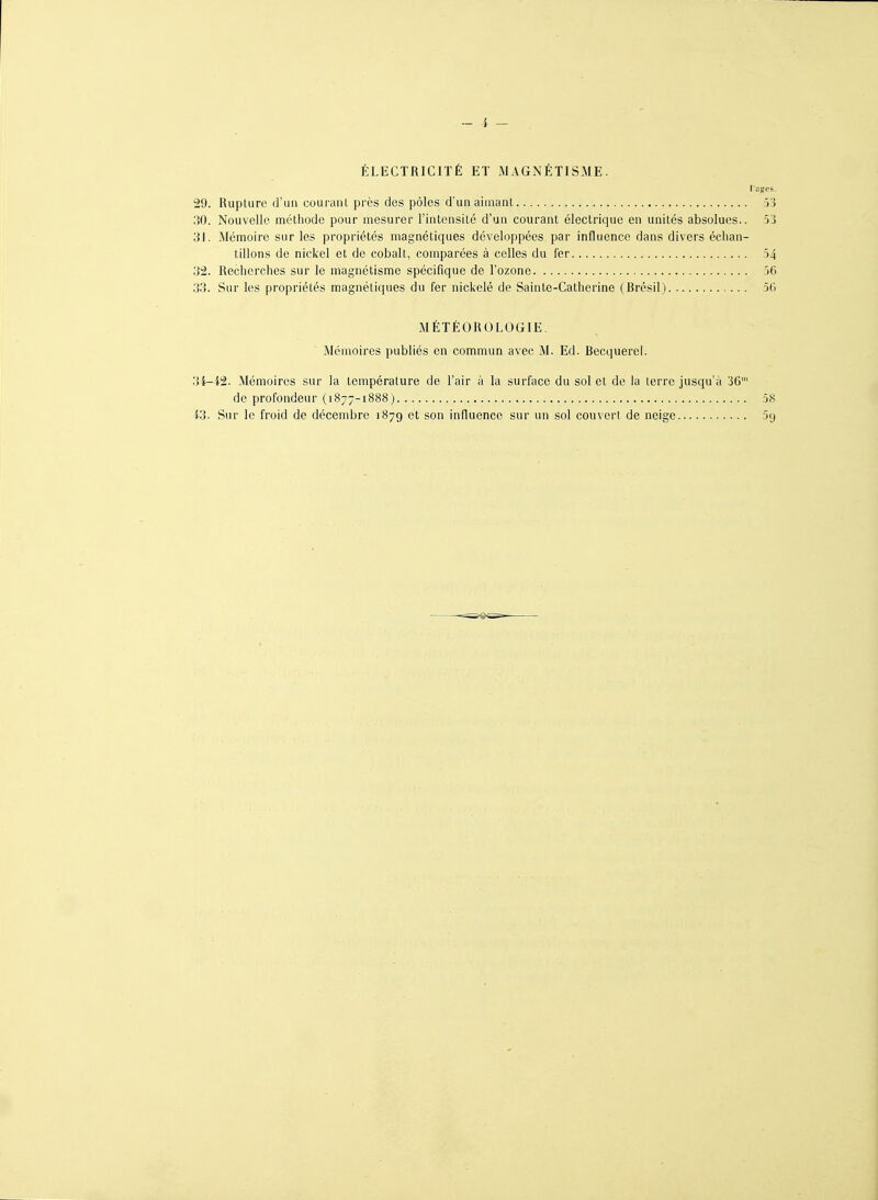 ÉLECTRICITÉ ET MAGNÉTISME. luges. 29. Rupture d'ua courant près des pôles d'un aimant 5'5 no. Nouvelle méthode pour mesurer l'intensité d'un courant électrique en unités absolues.. 53 31. Mémoire sur les propriétés magnétiques développées par influence dans divers échan- tillons de nickel et de cobalt, comparées à celles du fer 54 32. Recherches sur le magnétisme spécifique de l'ozone 56 33. Sur les propriétés magnétiques du fer nickelé de Sainte-Catherine (Brésil) 50 MÉTÉOROLOGIE. Mémoires publiés en commun avec M. Ed. Becquerel. 3i-i2. Mémoires sur la température de l'air à la surface du sol et de la terre jusqu'à 36' de profondeur (1877-1888) 58 i3. Sur le froid de décembre 1879 et son influence sur un sol couvert de neige 5g