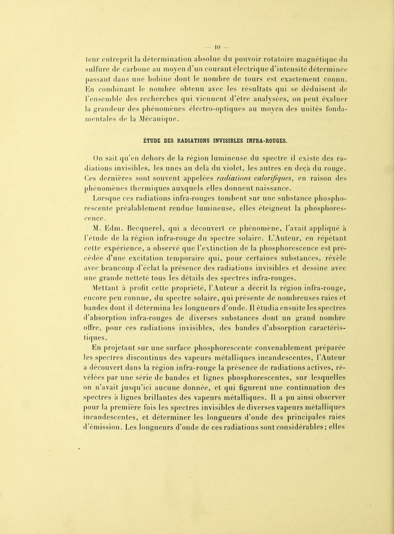 leur entreprit la détermination absolue du pouvoir rotatoire magnétique du sulfure de carbone au moyen d'un courant électrique d'intensité déterminée passant dans une bobine dont le nombre de tours est exactement connu. En combinant le nombre obtenu avec les résultats qui se déduisent de l'ensemble des recherches qui viennent d'être analysées, on peut évaluer la grandeur des phénomènes électro-optiques au moyen des unités fonda- mentales de la Mécanique. ÉTUDE DES RADIATIONS INVISIBLES INFRA-ROUGES. On sait qu'en dehors de la région lumineuse du spectre il existe des ra- diations invisibles, les unes au delà du violet, les autres en deçà du rouge. Os dernières sont souvent appelées radiations calorifiques, en raison des phénomènes thermiques auxquels elles donnent naissance. Lorsque ces radiations infra-rouges tombent sur une substance phospho- rescente préalablement rendue lumineuse, elles éteignent la phosphores- cence. M. Edm. Becquerel, qui a découvert ce phénomène, l'avait appliqué à l'étude de la région infra-rouge du spectre solaire. L'Auteur, en répétant cette expérience, a observé que l'extinction de la phosphorescence est pré- cédée d'une excitation tempoi-aire qui, pour certaines substances, révèle avec beaucoup d'éclat la présence des radiations invisibles et dessine avec une grande netteté tous les détails des spectres infra-rouges. Mettant à profit cette propriété, l'Auteur a décrit la région infra-rouge, encore peu connue, du spectre solaire, qui présente de nombreuses raies et bandes dont il détermina les longueurs d'onde. 11 étudia ensuite les spectres d'absorption infra-rouges de diverses substances dont un grand nombre otîre, pour ces radiations invisibles, des bandes d'absorption caractéi'is- tiques. En projetant sur une surface phosphorescente convenablement préparée les spectres discontinus des vapeurs métalliques incandescentes, l'Auteur a découvert dans la région infra-rouge la présence de radiations actives, ré- vélées par une série de bandes et lignes phosphorescentes, sur lesquelles on n'avait jusqu'ici aucune donnée, et qui figurent une continuation des spectres à lignes brillantes des vapeurs métalliques. Il a pu ainsi observer pour la première fois les spectres invisibles de diverses vapeurs métalliques incandescentes, et déterminer les longueurs d'onde des principales raies d'émission. Les longueurs d'onde de ces radiations sont considérables; elles