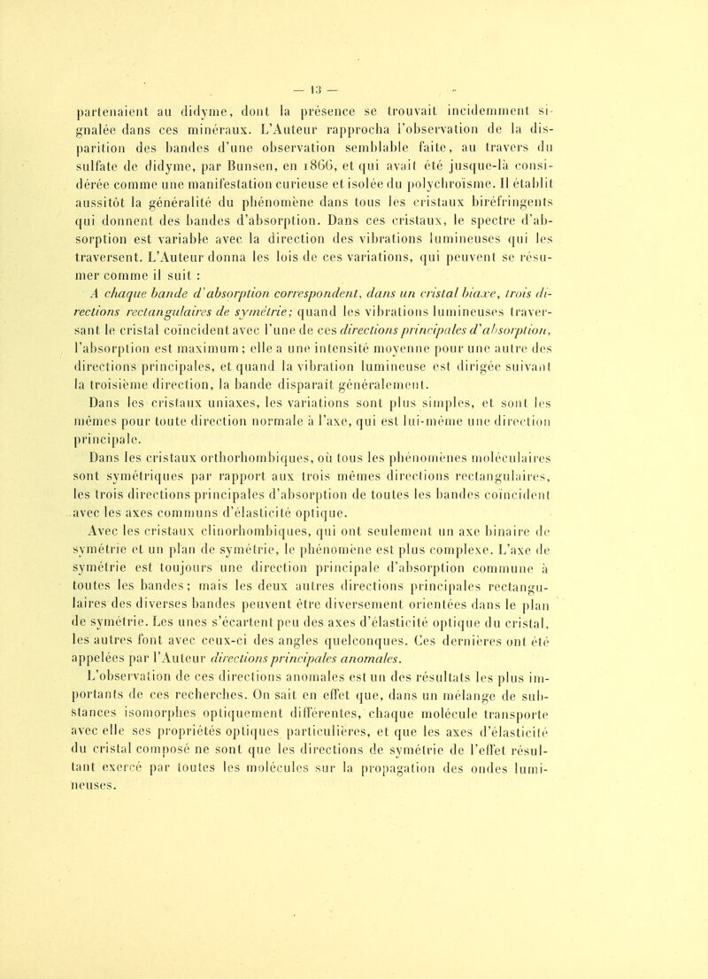 pai'tenaient au didyme, dont la présence se trouvait incidemment si- gnalée dans ces minéraux. L'Auteur rapprocha l'observation de la dis- parition des bandes d'une observation semblable faite, au travers du sulfate de didyme, par Bunsen, en 1866, et qui avait été jusque-là consi- dérée comme une manifestation curieuse et isolée du polycliroïsme. Il établit aussitôt la généralité du phénomène dans tous les cristaux biréfringents qui donnent des bandes d'absorption. Dans ces cristaux, le spectre d'ab- sorption est variable avec la direction des vibrations lumineuses qui les traversent. L'Auteur donna les lois de ces variations, qui peuvent se résu- mer comme il suit : A chaque bande d'absorption correspondent, dans an cristal bia.xe, trois di- rections rectangulaires de symétrie; quand les vibrations lumineuses traver- sant le cristal coïncident avec l'une de cq?, directions principales d'absorption, l'absorption est maximum; elle a une intensité moyenne pour une autre des directions principales, et quand la vibration lumineuse est dirigée suivaiit la troisième direction, la bande disparaît généralement. Dans les cristaux uniaxes, les variations sont plus simples, et sont les mêmes pour toute direction normale à l'axe, qui est lui-même une direction principale. Dans les cristaux orthorliombiques, oii tous les phénomènes moléculaires sont symétriques par rapport aux trois mêmes directions rectangulaires, les trois directions principales d'absorption de toutes les bandes coïncident avec les axes comn)uns d'élasticité optique. x4vec les cristaux clinorhombiques, qui ont seulement un axe binaire de symétrie et un plan de symétrie, le phénomène est plus complexe. L'axe de symétrie est toujours une direction principale d'absorption commune à toutes les bandes; mais les deux antres directions principales rectangu- laires des diverses bandes peuvent être diversement orientées dans le plan de symétrie. Les unes s'écartent peu des axes d'élasticité optique du cristal, les autres font avec ceux-ci des angles quelconques. Ces dernières ont été appelées par l'Auteur directions principales anomales. L'observation de ces directions anomales est un des résultats les plus im- portants de ces recherches. On sait en effet que, dans un mélange de sub- stances isomorphes optiquement diflTérentes, chaque molécule transporte avec elle ses propriétés optiques particulières, et que les axes d'élasticité du cristal composé ne sont que les directions de symétrie de l'effet résul- tant exercé par toutes les molécules sur la propagation des ondes lumi- neuses.