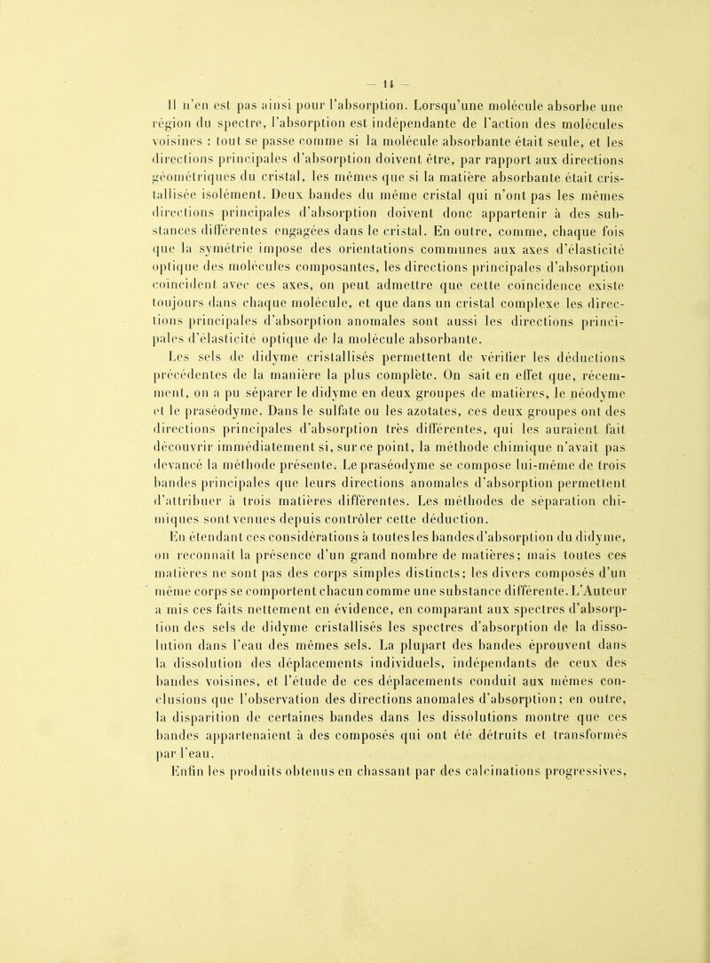 Il n'en est pas ainsi pour l'absorption. Lorsqu'une molécule absorl)e une région du spectre, l'absorption est indépendante de l'action des molécules voisines : tout se passe comme si la molécule absorbante était seule, et les directions principales d'absorption doivent être, par rapport aux directions géométriques du cristal, les mêmes que si la matière absorbante était cris- tallisée isolément. Deux bandes du même cristal qui n'ont pas les mêmes directions principales d'absorption doivent donc appartenir à des sub- stances différentes engagées dans le cristal. En outre, comme, chaque fois que la symétrie impose des orientations communes aux axes d'élasticité optique des molécules composantes, les directions [)rincipales d'absorption coïncident avec ces axes, on peut admettre que cette coïncidence existe toujours dans chaque molécule, et que dans un cristal complexe les direc- tions principales d'absorption anomales sont aussi les directions princi- pales d'élasticité optique de la molécule absorbante. Les sels de didyme cristallisés permettent de vériher les déductions précédentes de la manière la plus complète. On sait en effet que, récem- ment, on a pu séparer le didyme en deux groupes de matières, le néodvme et le praséodyme. Dans le sulfate ou les azotates, ces deux groupes ont des directions principales d'absorption très différentes, qui les auraient fait découvrir immédiatement si, sur ce point, la méthode chimique n'avait pas devancé la méthode présente. Le praséodyme se compose lui-même de trois bandes principales que leurs directions anomales d'absorption permetlent d'attribuer à trois matières différentes. Les méthodes de séparation chi- miques sont venues depuis contrôler cette déduction. En étendant ces considérations à toutes les bandes d'absorption du didyme, on reconnaît la présence d'un grand nombre de matières; mais toutes ces matières ne sont pas des corps simples distincts; les divers composés d'un même corps se comportent chacun comme une substance différente. L'Auteur a mis ces faits nettement en évidence, en comparant aux spectres d'absorp- tion des sels de didyme cristallisés les spectres d'absorption de la disso- lution dans l'eau des mêmes sels. La plupart des bandes éprouvent dans la dissolution des déplacements individuels, indépendants de ceux des bandes voisines, et l'étude de ces déplacements conduit aux mêmes con- clusions que l'observation des directions anomales d'absorption; en outre, la disparition de certaines bandes dans les dissolutions montre que ces bandes appartenaient à des composés qui ont été détruits et transformés par l'eau. Enfin les produits obtenus en chassant par des calcinations progressives.