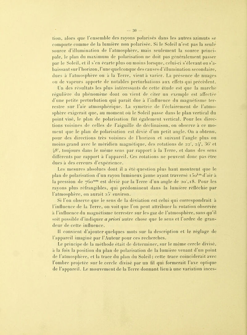 tion, alors que l'ensemble des rayons polarisés dans les autres azimuts se comporte comme de la lumière non polarisée. Si le Soleil n'est pas la seule source d'illumination de l'atmosphère, mais seulement la source princi- pale, le plan du maximum de polarisation ne doit pas généralement passer par le Soleil, et il s'en écarte plus ou moins lorsque, celui-ci s'élevantou s'a- baissant sur l'horizon, l'une quelconque des causes d'illumination secondaire, dues à l'atmosphère ou à la Terre, vient à varier. La présence de nuages ou de vapeurs apporte de notables perturbations aux effets qui pi'écèdent. Un des résultats les plus intéressants de cette étude est que la marche régulière du phénomène dont on vient de citer un exemple est affectée d'une petite perturbation qui paraît due à l'influence du magnétisme ter- restre sur l'air atmosphérique. La symétrie de l'éclairement de l'atmo- sphère exigerait que, au moment où le Soleil passe dans le plan vertical du point visé, le plan de polarisation fût également vertical. Pour les direc- tions voisines de celles de l'aiguille de déclinaison, on observe à ce mo- ment que le plan de polarisation est dévié d'un petit angle. On a obtenu, pour des directions très voisines de l'horizon et suivant l'angle plus ou moins grand avec le méridien magnétique, des rotations de 22', 2//, 36' et 48', toujours dans le même sens par rapport à la Terre, et dans des sens différents par rapport à l'appareil. Ces rotations ne peuvent donc pas être dues à des erreurs d'expérience. Les mesures absolues dont il a été question plus haut montrent que le })lan de polarisation d'un rayon lumineux jaune ayant traversé iSo''' d'air à la pression de 760™ est dévié par la Terre d'un angle de 20', 18. Pour les rayons plus réfrangibles, qui prédominent dans la lumière réfléchie par l'atmosphère, on aurait 2d' environ. Si l'on observe que le sens de la déviation est celui qui correspondrait à l'influence de la Terre, on voit que l'on peut attribuer la rotation observée à l'influence du magnétisme terrestre sur les gaz de l'atmosphère, sans qu'il soit possible d'indiquer a priori autre chose que le sens et l'ordre de gran- deur (le cette influence. Il convient d'ajouter quelques mots sur la description et le réglage de l'appareil imaginé par l'Auteur pour ces recherches. Le principe de la méthode était de déterminer, sur le même cercle divisé, à la fois la position du plan de polarisation de la lumière venant d'un point de l'atmosphère, et la trace du plan du Soleil; cette trace coïnciderait avec l'ombre projetée sur le cercle divisé par un fil qui formerait l'axe optique de l'appareil. Le mouvement de la Terre donnant lieu à une variation inces-