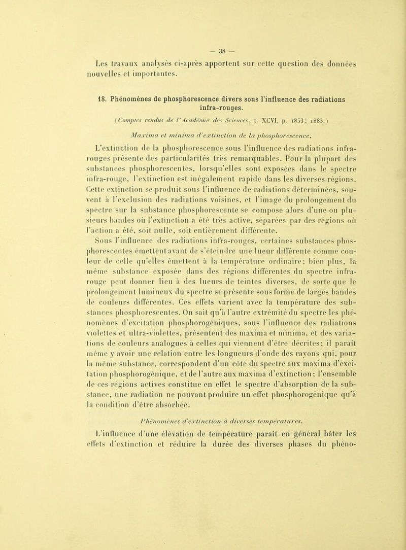I.es travaux analysés ci-après apportent sur cette question des données nouvelles et importantes. 18. Phénomènes de phosphorescence divers sous l'influence des radiations infra-rouges. {Comptes rendus de l'Académie des Sciences, t. XCVI, p. i853 ; i883. ) Maxima et minima d'extinction de la phosphorescence. L'extinction de la phosphorescence sous l'influence des radiations infra- rouges présente des particularités très remarquables. Pour la plupart des substances phosphorescentes, lorsqu'elles sont exposées dans le spectre infra-rouge, l'extinction est inégalement rapide dans les diverses régions. Cette extinction se produit sous l'influence de radiations déterminées, sou- vent à l'exclusion des radiations voisines, et l'image du prolongement du spectre sur la substance phosphorescente se compose alors d'une ou plu- sieurs bandes où l'extinction a été très active, séparées par des régions où l'action a été, soit nulle, soit entièrement diflérente. Sous l'influence des radiations infra-rouges, certaines substances phos- phorescentes émettent avant de s'éteindre une lueur différente comme cou- leur de celle qu'elles émettent à la température ordinaire; bien plus, la même substance exposée dans des régions différentes du spectre infra- rouge peut donner lieu à des lueurs de teintes diverses, de sorte que le prolongement lumineux du spectre se présente sous forme de larges bandes de couleurs différentes. Ces effets varient avec la température des sub- stances phosphorescentes. On sait qu'à l'autre extrémité du spectre les phé- nomènes d'excitation phosphorogéniques, sous l'influence des radiations violettes et ultra-violettes, présentent des maxima et minima, et des varia- tions de couleurs analogues à celles qui viennent d'être décrites; il paraît même y avoir une relation entre les longueurs d'onde des rayons qui, pour la même substance, correspondent d'un côté du spectre aux maxima d'exci- tation phosphorogénique, et de l'autre aux maxima d'extinction; l'eusemble de ces régions actives constitue en effet le spectre d'absorption de la sub- stance, une radiation ne pouvant produire un effet phosphorogénique qu'à la condition d'être absorbée. Phénomènes d'extinction à diverses températures. l^iniluence d'une élévation de température paraît en général hâter les effets d'extinction et réduire la durée des diverses phases du phéno-