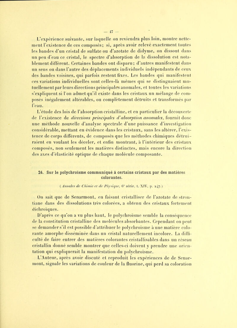 J.'cxpérience suivante, sur laquelle on reviendra plus loin, montre nette- ment Fexistence de ces composés; si, après avoir relevé exactement toutes les bandes d'un cristal de sulfate ou d'azotate de didyme, on dissout dans un peu d'eau ce cristal, le spectre d'absorption de la dissolution est nota- blement différent. Certaines bandes ont disparu; d'autres manifestent dans un sens ou dans l'autre des déplacements individuels indépendants de ceux des bandes voisines, qui parfois restent fixes. Les bandes qui manifestent ces variations individuelles sont celles-là mêmes qui se distinguaient mu- tuellement par leurs directions principales anomales, et toutes les variations s'expliquent si l'on admet qu'il existe dans les cristaux un mélange de com- posés inégalement altérables, ou complètement détruits et transformés par l'eau. L'étude des lois de l'absorption cristalline, et en particulier la découverte de l'existence de directions principales d'absorption anomales, fournit donc une métbode nouvelle d'analyse spectrale d'une puissance d'investigation considérable, mettant en évidence dans les cristaux, sans les altérer, l'exis- tence de corps différents, de composés que les métbodes chimiques détrui- raient, en voulant les déceler, et enfin montrant, à l'intérieur des cristaux composés, non seulement les matières distinctes, mais encore la direction des axes d'élasticité optique de chaque molécule composante. 24. Sur le polychroïsme communiqué à certains cristaux par des matières colorantes. {Annales de Chimie el de Pliysique, série, t. XIV, p. 247-) On sait que de Senarmont, en faisant cristalliser de l'azotate de stron- tiane dans des dissolutions très colorées, a obtenu des cristaux fortement dichroïques. D'après ce qu'on a vu plus haut, le polychroïsme semble la conséquence de la constitution cristalline des molécules absorbantes. Cependant on peut se demander s'il est possible d'attribuer le polychroïsme à une matière colo- rante amorphe disséminée dans un cristal naturellement incolore. La diffi- culté de faire entrer des matières colorantes cristallisables dans un réseau cristallin donné semble montrer que celles-ci doivent y prendre une orien- tation qui expliquerait la manifestation du polychroïsme. L'Auteur, après avoir discuté et reproduit les expériences de de Senar- mont, signale les variations de couleur de la fluorine, qui perd sa coloration