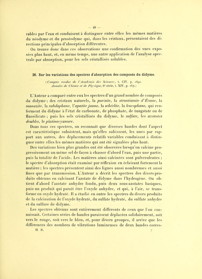 rables par l'eau et conduisent à distinguer entre elles les mêmes matières du néodyme et du praséodyme qui, dans les cristaux, présentaient des di- rections principales d'absorption différentes. On trouve donc dans ces observations une confirmation des vues expo- sées plus haut, et, en même temps, une autre application de l'analyse spec- trale par absorption, pour les sels cristallisés solubles. 26. Sur les variations des spectres d'absorption des composés du didyme. {Compte'; rendu.'; de VAcadc'inie dex Sciences, t. CIV, p. 1691. Annales de Chimie et de Physique, 6° série, t. XIV, p. 'iCij.) L'Auteur a comparé entre eux les spectres d'un grand nombre de composés du didyme ; des cristaux naturels, la parisite, la strontianite d'Écosse, la monazite, la rahdophane, Vapatite jaune, la schéelite, la leucophane, qui ren- ferment du didyme à l'état de carbonate, de phosphate, de tungstate ou de tluosilicate ; puis les sels cristallisés du didyme, le sulfate, les azotates doubles, le platinocyanure. Dans tous ces spectres, on reconnaît que diverses bandes dont l'aspect est caractéristique subsistent, mais qu'elles subissent, les unes par rap- port aux autres, des déplacements relatifs variables conduisant à distin- guer entre elles les mêmes matières qui ont été signalées plus haut. Des variations bien plus grandes ont été observées lorsqu'on calcine pro- gressivement un même sel de façon à chasser d'abord l'eau, puis une partie, puis la totalité de l'acide. Les matières ainsi calcinées sont pulvérulentes ; le spectre d'absorption était examiné par réflexion en éclairant fortement la matière ; les spectres présentent ainsi des lignes aussi nombreuses et aussi fines que par transmission. L'Auteur a décrit les spectres des divers pro- duits obtenus en calcinant l'azotate de didyme dans l'hydrogène. On ob- tient d'abord l'azotate anhydre fondu, puis deux sous-azotates basiques, puis un produit qui paraît être l'oxyde anhydre, et qui, à l'air, se trans- forme en oxyde hydraté. Il a étudié en outre les spectres de divers produits de la calcination de l'oxyde hydraté, du sulfate hydraté, du sulfate anhydre et du sulfure de didyme. Les spectres obtenus sont entièrement différents de ceux que l'on con- naissait. Certaines séries de bandes paraissent déplacées solidairement, soit vers le rouge, soit vers le bleu, et, pour divers groupes, il arrive que les différences des nombres de vibrations lumineuses de deux bandes corres- H. B.