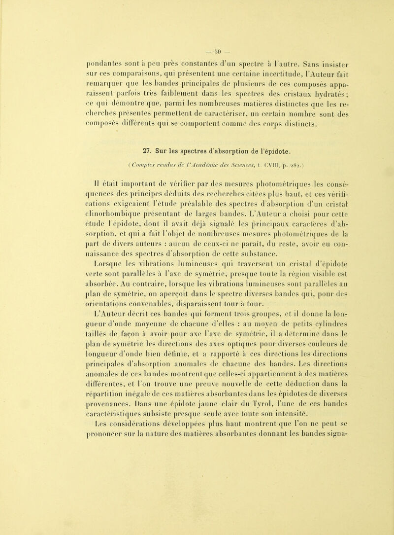 pondantes sont à peu près constantes d'un spectre à l'autre. Sans insister sur ces comparaisons, qui présentent une certaine incertitude, l'Auteur fait remarquer que les bandes principales de plusieurs de ces composés appa- raissent parfois très faiblement dans les spectres des cristaux hydratés; ce qui démontre que, parmi les nombreuses matières distinctes que les re- cherches présentes permettent de caractériser, un certain nombre sont des composés différents qui se comportent comme des corps distincts. 27. Sur les spectres d'absorption de l'épidote. ( Compte! rendus de l'Académie des Sciences, t. (;V1II, p. '282.) Il était important de vérifier par des mesures photométriques les consé- quences des principes déduits des recherches citées plus haut, et ces vérifi- cations exigeaient l'étude préalable des spectres d'absorption d'un cristal clinorhombique présentant de larges bandes. L'Auteur a choisi pour cette étude l'épidote, dont il avait déjà signalé les principaux caractères d'ab- sorption, et qui a fait l'objet de nombreuses m.esures photométriques de la part de divers auteurs : aucun de ceux-ci ne paraît, du reste, avoir eu con- naissance des spectres d'absorption de cette substance. Lorsque les vibrations lumineuses qui traversent un cristal d'épidote verte sont parallèles à l'axe de symétrie, presque toute la région visible est absorbée. Au contraire, lorsque les vibrations lumineuses sont parallèles au plan de symétrie, on aperçoit dans le spectre diverses bandes qui, pour des orientations convenables, disparaissent tour à tour. L'Auteur décrit ces bandes qui forment trois groupes, et il donne la lon- gueur d'onde moyenne de chacune d'elles : au moyen de petits cylindres taillés de façon à avoir pour axe l'axe de symétrie, il a déterminé dans le plan de symétrie les directions des axes optiques pour diverses couleurs de longueur d'onde bien définie, et a rapporté à ces directions les directions principales d'absorption anomales de chacune des bandes. Les directions anomales de ces bandes montrent que celles-ci appartiennent à des matières différentes, et l'on trouve une preuve nouvelle de cette déduction dans la répartition inégale de ces matières absorbantes dans les épidotes de diverses provenances. Dans une épidote jaune clair du Tyrol, l'une de ces bandes caractéristiques subsiste presque seule avec toute son intensité. Les considérations développées plus haut montrent que l'on ne peut se prononcer sur la nature des matières absorbantes donnant les bandes signa-