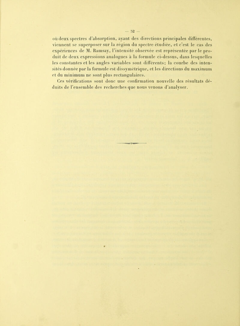 OÙ deux spectres d'absorption, ayant des directions principales différentes, viennent se superposer sur la région du spectre étudiée, et c'est le cas des expériences de M. Ramsay, l'intensité observée est représentée par le pro- duit de deux expressions analogues à la formule ci-dessus, dans lesquelles les constantes et les angles variables sont différents; la courbe des inten- sités donnée par la formule est dissymétrique, et les directions du maximum et du minimum ne sont plus rectangulaires. Ces vérifications sont donc une confirmation nouvelle des résultats dé- duits de l'ensemble des recherches que nous venons d'analyser.