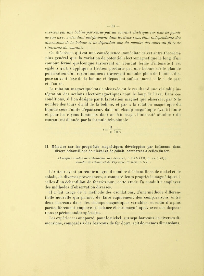 - m — exercées par une bobine parcourue par un courant électrique sur tous les points de son axe, s 'étendant indéfiniment dans les deux sens, était indépendante des dimensions de la bobine et ne dépendait que du nombre des tours du fil et de rintensité du courant. Ce théorème, qui est une conséquence immédiate de cet autre théorème plus général que la variation de potentiel électromagnétique le long d'un contour fermé quelconque traversant un courant fermé d'intensité I est égale à ^-ril, s'applique à l'action produite par une bobine sur le plan de polarisation d'un rayon lumineux traversant un tube plein de liquide, dis- posé suivant l'axe de la bobine et dépassant suffisamment celle-ci de part et d'autre. La rotation magnétique totale observée est le résultat d'une véritable in- tégration des actions électromagnétiques tout le long de l'axe. Dans ces conditions, si l'on désigne par R la rotation magnétique observée, par N le nombre des tours du fil de la bobine, et par a la rotation magnétique du liquide sous l'unité d'épaisseur, dans un champ magnétique égal à l'unité et pour les rayons lumineux dont on fait usage, l'intensité absolue / du courant est donnée par la formule très simple — _L_ 31. Mémoire sur les propriétés magnétiques développées par influence dans divers échantillons de nickel et de cobalt, comparées à celles du fer. {C<)inpte<; rendus de L'Académie des Scieiices, t, LXXXVII, p. ni; 1879. Aniudes de CItunic et de Physique, 5° série, t. XYI.) L'Auteur ayant pu réunir un grand nombre d'échantillons de nickel et de cobalt, (le diverses provenances, a comparé leurs propriétés magnétiques à celles d'un échantillon de fer très pur; cette étude l'a conduit à employer des méthodes d'observation diverses. Il a fait usage de la méthode des oscillations, d'une méthode différen- tielle nouvelle qui permet de faire rapidement des comparaisons entre deux barreaux dans des champs magnétiques variables, et enfin il a plus particulièrement employé la balance électromagnétique, avec des disposi- tions expérimentales spéciales. Les expériences ont porté, pour le nickel, sur sept barreaux de diverses di- mensions, comparés à des barreaux de fer doux, soit de mêmes dimensious,