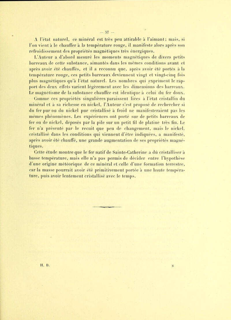 — 57 — A l'état naturol, ce minéral est très peu attirable à l'aimant; mais, si l'on vient à le chauffer à la température rouge, il manifeste alors après son refroidissement des propriétés magnétiques très énergiques. L'Auteur a d'abord mesuré les moments magnétiqnes de divers petits barreaux de cette substance, aimantés dans les mêmes conditions avant et après avoir été chauffés, et il a reconnu que, après avoir été portés à la température rouge, ces petits barreaux deviennent vingt et vingt-cinq fois plus magnétiques qu'à l'état naturel. Les nombres qui expriment le rap- port des deux effets varient légèrement avec les dimensions des barreaux. Le magnétisme de la substance chauffée est identique à celui du fer doux. Comme ces propriétés singulières paraissent liées à l'état cristallin du minéral et à sa richesse en nickel, l'Auteur s'est proposé de rechercher si du fer pur ou du nickel pur cristallisé à froid ne manifesteraient pas les mêmes phénomènes. Les expériences ont porté sur de petits barreaux de fer ou de nickel, déposés par la pile sur un petit fil de platine très fin. Le fer n'a présenté par le recuit que peu de changement, mais le nickel, cristallisé dans les conditions qui viennent d'être indiquées, a manifesté, après avoir été chauffé, une grande augmentation de ses propriétés magné- tiques. Cette étude montre que le fer natif de Sainte-Catherine a dù cristalliser à basse température, mais elle n'a pas permis de décider entre l'hypothèse d'une origine météorique de ce minéral et celle d'une formation terrestre, car la masse pourrait avoir été primitivement poi-tée à une haute tempéra- ture, puis avoir lentement cristallisé avec le temps. H. B. 8