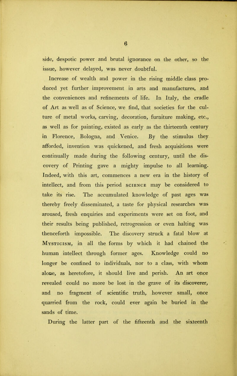 side, despotic power and brutal ignorance on the other, so the issue, however delayed, was never doubtful. Increase of wealth and power in the rising middle class pro- duced yet further improvement in arts and manufactures, and the conveniences and refinements of life. In Italy, the cradle of Art as well as of Science, we find, that societies for the cul- ture of metal works, carving, decoration, furniture making, etc., as well as for painting, existed as early as the thirteenth century in Florence, Bologna, and Venice. By the stimulus they afforded, invention was quickened, and fresh acquisitions were continually made during the following century, until the dis- covery of Printing gave a mighty impulse to all learning. Indeed, with this art, commences a new era in the history of intellect, and from this period science may be considered to take its rise. The accumulated knowledge of past ages was thereby freely disseminated, a taste for physical researches was aroused, fresh enquiries and experiments were set on foot, and their results being published, retrogression or even halting was thenceforth impossible. The discovery struck a fatal blow at Mysticism, in all the forms by which it had chained the human intellect through former ages. Knowledge could no longer be confined to individuals, nor to a class, with whom alone, as heretofore, it should live and perish. An art once revealed could no more be lost in the grave of its discoverer, and no fragment of scientific truth, however small, once quarried from the rock, could ever again be buried in the sands of time. During the latter part of the fifteenth and the sixteenth