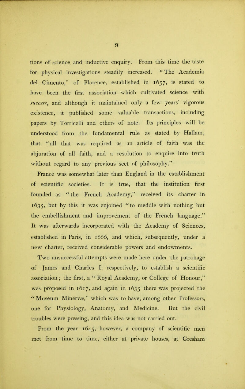 tions of science and inductive enquiry. From this time the taste for physical investigations steadily increased. The Academia del Cimento, of Florence, established in 1657, is stated to have been the first association which cultivated science with success, and although it maintained only a few years' vigorous existence, it published some valuable transactions, including papers by Torricelli and others of note. Its principles will be understood from the fundamental rule as stated by Hallam, that ''all that was required as an article of faith was the abjuration of all faith, and a resolution to enquire into truth without regard to any previous sect of philosophy. France was somewhat later than England in the establishment of scientific societies. It is true, that the institution first founded as  the French Academy, received its charter in 1635, t>ut by this it was enjoined ''to meddle with nothing but the embellishment and improvement of the French language. It was afterwards incorporated with the Academy of Sciences, established in Paris, in 1666, and which, subsequently, under a new charter, received considerable powers and endowments. Two unsuccessful attempts were made here under the patronage of James and Charles I. respectively, to establish a scientific association 5 the first, a  Royal Academy, or College of Honour, was proposed in 1617, and again in 163^ there was projected the  Museum Minervae, which was to have, among other Professors, one for Physiology, Anatomy, and Medicine. But the civil troubles were pressing, and this idea was not carried out. From the year 1645, however, a company of scientific men met from time to time, either at private houses, at Gresham