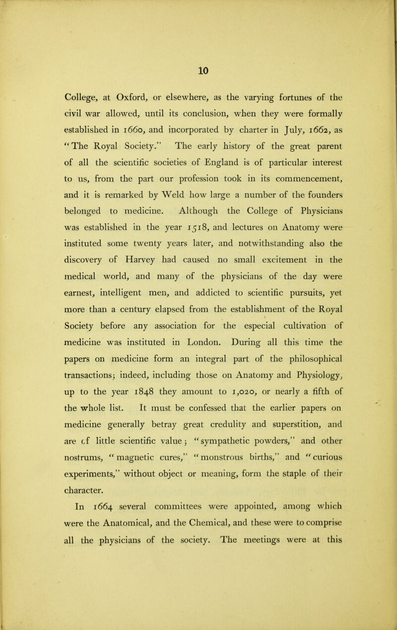 College, at Oxford, or elsewhere, as the varying fortunes of the civil war allowed, until its conclusion, when they were formally established in 1660, and incorporated by charter in July, 1662, as The Royal Society. The early history of the great parent of all the scientific societies of England is of particular interest to us, from the part our profession took in its commencement, and it is remarked by Weld how large a number of the founders belonged to medicine. Although the College of Physicians was established in the year 1518, and lectures on Anatomy were instituted some twenty years later, and notwithstanding also the discovery of Harvey had caused no small excitement in the medical world, and many of the physicians of the day were earnest, intelligent men, and addicted to scientific pursuits, yet more than a century elapsed from the establishment of the Royal Society before any association for the especial cultivation of medicine was instituted in London. During all this time the papers on medicine form an integral part of the philosophical transactionsj indeed, including those on Anatomy and Physiology, up to the year 1848 they amount to 1,020, or nearly a fifth of the whole list. It must be confessed that the earlier papers on medicine generally betray great credulity and superstition, and are cf little scientific value j '^sympathetic powders, and other nostrums, magnetic cures, monstrous births, and curious experiments, without object or meaning, form the staple of their character. In 1664 several committees were appointed, among which were the Anatomical, and the Chemical, and these were to comprise all the physicians of the society. The meetings were at this