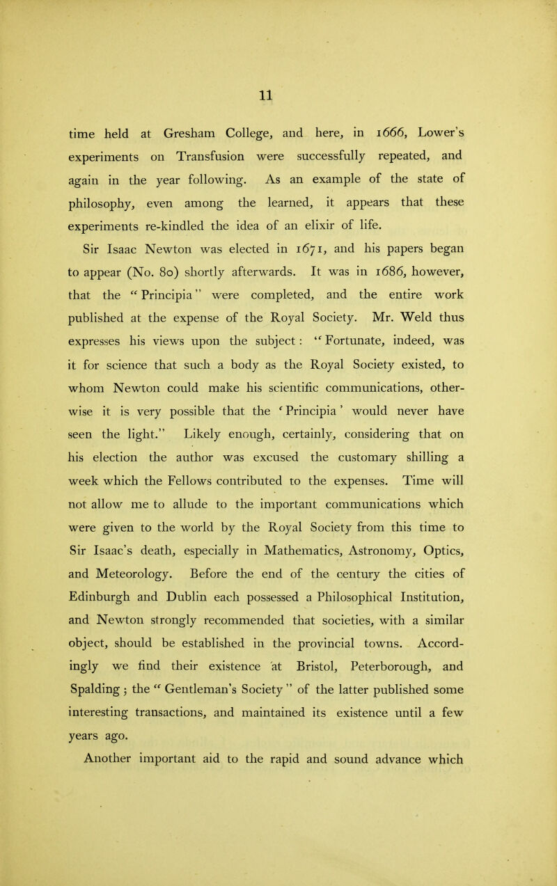 time held at Gresham College, and here, in 1666, Lower's experiments on Transfusion were successfully repeated, and again in the year following. As an example of the state of philosophy, even among the learned, it appears that these experiments re-kindled the idea of an elixir of life. Sir Isaac Newton was elected in 1671, and his papers began to appear (No. 80) shortly afterwards. It was in 1686, however, that the Principia were completed, and the entire work published at the expense of the Royal Society. Mr. Weld thus expresses his views upon the subject: '^Fortunate, indeed, was it for science that such a body as the Royal Society existed, to whom Newton could make his scientific communications, other- wise it is very possible that the ' Principia' would never have seen the light. Likely enough, certainly, considering that on his election the author was excused the customary shilling a week which the Fellows contributed to the expenses. Time will not allow me to allude to the important communications which were given to the world by the Royal Society from this time to Sir Isaac's death, especially in Mathematics, Astronomy, Optics, and Meteorology. Before the end of the century the cities of Edinburgh and Dublin each possessed a Philosophical Institution, and Newton strongly recommended that societies, with a similar object, should be established in the provincial towns. Accord- ingly we find their existence at Bristol, Peterborough, and Spalding 3 the  Gentleman's Society  of the latter published some interesting transactions, and maintained its existence until a few years ago. Another important aid to the rapid and sound advance which
