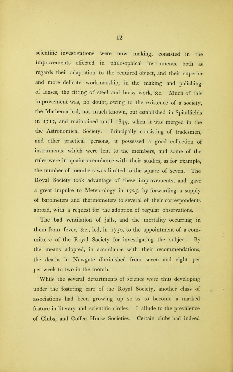 scientific investigations were now making, consisted in the improvements effected in philosophical instruments, both as regards their adaptation to the required object, and their superior and more delicate workmanship, in the making and polishing of lenses, the fitting of steel and brass work, &c. Much of this improvement was, no doubt, owing to the existence of a society, the Mathematical, not much known, but established in Spitalfields in 1717, and maintained until 184^, when it was merged in the the Astronomical Society. Principally consisting of tradesmen, and other practical persons, it possessed a good collection of instruments, which were lent to the members, and some of the rules were in quaint accordance with their studies, as for example, the number of members was limited to the square of seven. The Royal Society took advantage of these improvements, and gave a great impulse to Meteorology in 172^, by forwarding a supply of barometers and thermometers to several of their correspondents abroad, with a request for the adoption of regular observations. The bad ventilation of jails, and the mortality occurring in them from fever, &c., led, in 1750, to the appointment of a com- mittece of the Royal Society for investigating the subject. By the means adopted, in accordance with their recommendations, the deaths in Newgate diminished from seven and eight per per week to two in the month. While the several departments of science were thus developing under the fostering care of the Royal Society, another class of associations had been growing up so as to become a marked feature in literary and scientific circles. I allude to the prevalence of Clubs, and CotFee House Societies. Certain clubs had indeed