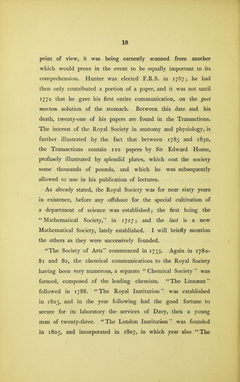 point of view, it was being earnestly scanned from another which would prove in the event to be equally important to its comprehension. Hunter was elected F.R.S. in 17673 he had then only contributed a portion of a paper, and it was not until 1772 that he gave his first entire communication, on the post mortem solution of the stomach. Between this date and his death, twenty-one of his papers are found in the Transactions. The interest of the Royal Society in anatomy and physiology, is further illustrated by the fact that between 1785 and 1830, the Transactions contain 110 papers by Sir Edward Home, profusely illustrated by splendid plates, which cost the society some thousands of pounds, and which he was subsequently allowed to use in his publication of lectures. As already stated, the Royal Society was for near sixty years in existence, before any offshoot for the special cultivation of a department of science was established 3 the first being the Mathematical Society, in 17173 and the last is a new Mathematical Society, lately established. I will briefly mention the others as they were successively founded. The Society of Arts commenced in 17^3. Again in 1780- 81 and 82, the chemical communications to the Royal Society having been very numerous, a separate  Chemical Society  was formed, composed of the leading chemists. The Linnaean followed in 1788. The Royal Institution was established in 1805, and in the year following had the good fortune to secure for its laboratory the services of Davy, then a young man of twenty-three. The London Institution was founded in 1805, and incorporated in 1807, in which year also The