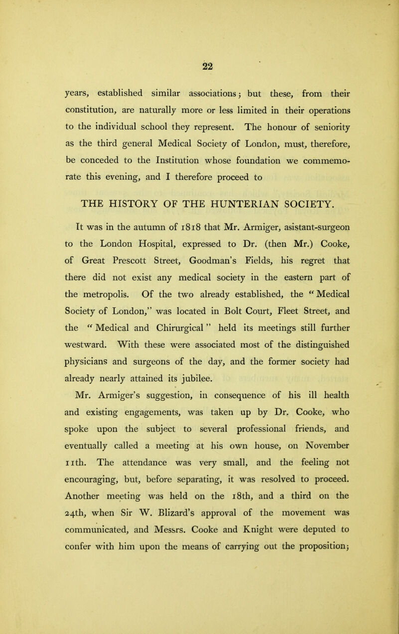 years, established similar associations; but these, from their constitution, are naturally more or less limited in their operations to the individual school they represent. The honour of seniority as the third general Medical Society of London, must, therefore, be conceded to the Institution whose foundation we commemo- rate this evening, and I therefore proceed to THE HISTORY OF THE HUNTERIAN SOCIETY. It was in the autumn of 1818 that Mr. Armiger, asistant-surgeon to the London Hospital, expressed to Dr. (then Mr.) Cooke, of Great Prescott Street, Goodman's Fields, his regret that there did not exist any medical society in the eastern part of the metropolis. Of the two already established, the Medical Society of London, was located in Bolt Court, Fleet Street, and the Medical and Chirurgical  held its meetings still further westward. With these were associated most of the distinguished physicians and surgeons of the day, and the former society had already nearly attained its jubilee. Mr. Armiger's suggestion, in consequence of his ill health and existing engagements, was taken up by Dr. Cooke, who spoke upon the subject to several professional friends, and eventually called a meeting at his own house, on November iith. The attendance was very small, and the feeling not encouraging, but, before separating, it was resolved to proceed. Another meeting was held on the i8th, and a third on the 24th, when Sir W. Blizard's approval of the movement was communicated, and Messrs. Cooke and Knight were deputed to confer with him upon the means of carrying out the proposition^