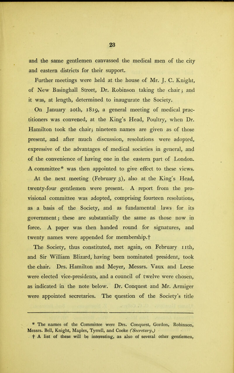 and the same gentlemen canvassed the medical men of the city and eastern districts for their support. Further meetings were held at the house of Mr. J. C. Knight, of New Basinghall Street^ Dr. Robinson taking the chair; and it was, at length, determined to inaugurate the Society. On January 20th, 1819, a general meeting of medical prac- titioners was convened, at the King's Head, Poultry, when Dr. Hamilton took the chair3 nineteen names are given as of those present, and after much discussion, resolutions were adopted, expressive of the advantages of medical societies in general, and of the convenience of having one in the eastern part of London. A committee* was then appointed to give effect to these views. At the next meeting (February 3), also at the King's Head, twenty-four gentlemen were present. A report from the pro- visional committee was adopted, comprising fourteen resolutions, as a basis of the Society, and as fundamental laws for its government 3 these are substantially the same as those now in force. A paper was then handed round for signatures, and twenty names were appended for membership.! The Society, thus constituted, met again, on February nth, and Sir William Blizard, having been nominated president, took the chair. Drs. Hamilton and Meyer, Messrs. Vaux and Leese were elected vice-presidents, and a council of twelve were chosen, as indicated in the note below. Dr. Conquest and Mr. Armiger were appointed secretaries. The question of the Society's title * The names of the Committee were Drs. Conquest, Gordon, Robinson, Messrs. Bell, Knight, Maples, Tyrrell, and Cooke CSecretary.J t A list of these will be interesting, as also of several other gentlemen,