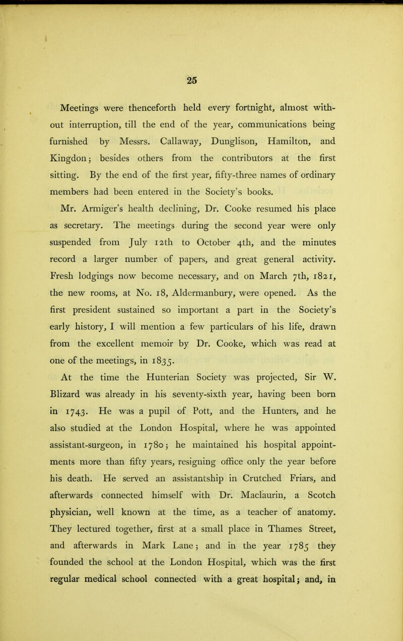 Meetings were thenceforth held every fortnight, almost with- out interruption, till the end of the year, communications being furnished by Messrs. Callaway, Dunglison, Hamilton, and Kingdon^ besides others from the contributors at the first sitting. By the end of the first year, fifty-three names of ordinary members had been entered in the Society's books. Mr. Armiger's health declining. Dr. Cooke resumed his place as secretary. The meetings during the second year were only suspended from July 12th to October 4th, and the minutes record a larger number of papers, and great general activity. Fresh lodgings now become necessary, and on March 7th, 1821, the new rooms, at No, 18, Aldermanbury, were opened. As the first president sustained so important a part in the Society's early history, I will mention a few particulars of his life, drawn from the excellent memoir by Dr. Cooke, which was read at one of the meetings, in 1835. At the time the Hunterian Society was projected. Sir W. Blizard was already in his seventy-sixth year, having been born in 1743. He was a pupil of Pott, and the Hunters, and he also studied at the London Hospital, where he was appointed assistant-surgeon, in 1780 j he maintained his hospital appoint- ments more than fifty years, resigning ofiftce only the year before his death. He served an assistantship in Crutched Friars, and afterwards connected himself with Dr. Maclaurin, a Scotch physician, well known at the time, as a teacher of anatomy. They lectured together, first at a small place in Thames Street, and afterwards in Mark Lane ^ and in the year 1785 they founded the school at the London Hospital, which was the first regular medical school connected with a great hospital j and, in