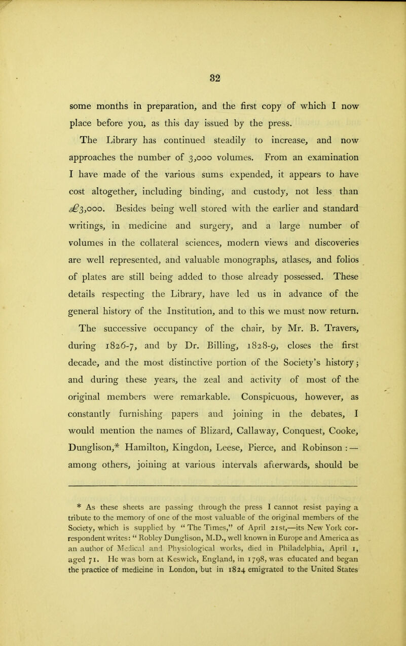 some months in preparation, and the first copy of which I now place before you, as this day issued by the press. The Library has continued steadily to increase, and now approaches the number of 3,000 volumes. From an examination I have made of the various sums expended, it appears to have cost altogether, including binding, and custody, not less than ^3,000. Besides being well stored with the earlier and standard writings, in medicine and surgery, and a large number of volumes in the collateral sciences, modern views and discoveries are well represented, and valuable monographs, atlases, and folios of plates are still being added to those already possessed. These details respecting the Library, have led us in advance of the general history of the Institution, and to this we must now return. The successive occupancy of the chair, by Mr. B. Travers, during 1826-7, and by Dr. Billing, 1828-9, closes the first decade, and the most distinctive portion of the Society's history j and during these years, the zeal and activity of most of the original members were remarkable. Conspicuous, however, as constantly furnishing papers and joining in the debates, I would mention the names of Blizard, Callaway, Conquest, Cooke, Dunglison,'^ Hamilton, Kingdon, Leese, Pierce, and Robinson: — among others, joining at various intervals afterwards, should be * As these sheets are passing through the press I cannot resist paying a tribute to the memory of one of the most valuable of the original members of the Society, which is supplied by  The Times, of April 21st,—its New York cor- respondent writes: Robley Dunglison, M.D., well known in Europe and America as an author of Medical and Physiological works, died in Philadelphia, April i, aged 71. He was born at Keswick, England, in 1798, was educated and began the practice of medicine in London, but in 1824 emigrated to the United States