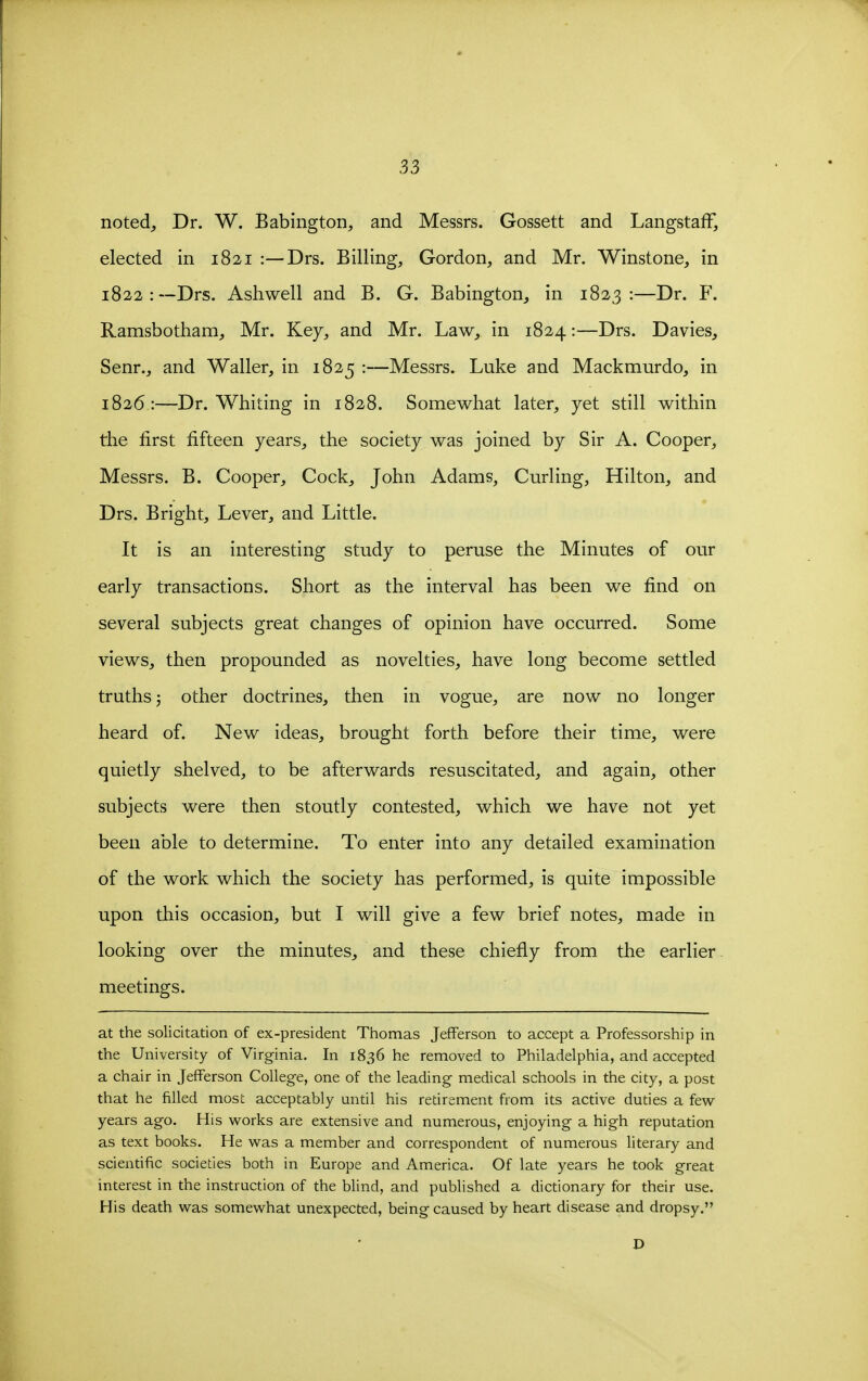 noted,, Dr. W. Babington, and Messrs. Gossett and LangstafF, elected in 1821 :—Drs. Billing, Gordon, and Mr. Winstone, in 1822:—Drs. Ashwell and B. G. Babington, in 1823:—Dr. F. Ramsbotham, Mr. Key, and Mr. Law, in 1824:—Drs. Davies, Senr., and Waller, in 1825 :—Messrs. Luke and Mackmurdo, in 1826:—Dr. Whiting in 1828. Somewhat later, yet still within the first fifteen years, the society was joined by Sir A. Cooper, Messrs. B. Cooper, Cock, John Adams, Curling, Hilton, and Drs. Bright, Lever, and Little. It is an interesting study to peruse the Minutes of our early transactions. Short as the interval has been we find on several subjects great changes of opinion have occurred. Some views, then propounded as novelties, have long become settled truths 5 other doctrines, then in vogue, are now no longer heard of. New ideas, brought forth before their time, were quietly shelved, to be afterwards resuscitated, and again, other subjects were then stoutly contested, which we have not yet been able to determine. To enter into any detailed examination of the work which the society has performed, is quite impossible upon this occasion, but I will give a few brief notes, made in looking over the minutes, and these chiefly from the earlier meetings. at the solicitation of ex-president Thomas Jefferson to accept a Professorship in the University of Virginia. In 1836 he removed to Philadelphia, and accepted a chair in Jefferson College, one of the leading medical schools in the city, a post that he filled most acceptably until his retirement from its active duties a few- years ago. His works are extensive and numerous, enjoying a high reputation as text books. He was a member and correspondent of numerous literary and scientific societies both in Europe and America. Of late years he took great interest in the instruction of the blind, and published a dictionary for their use. His death was somewhat unexpected, being caused by heart disease and dropsy.