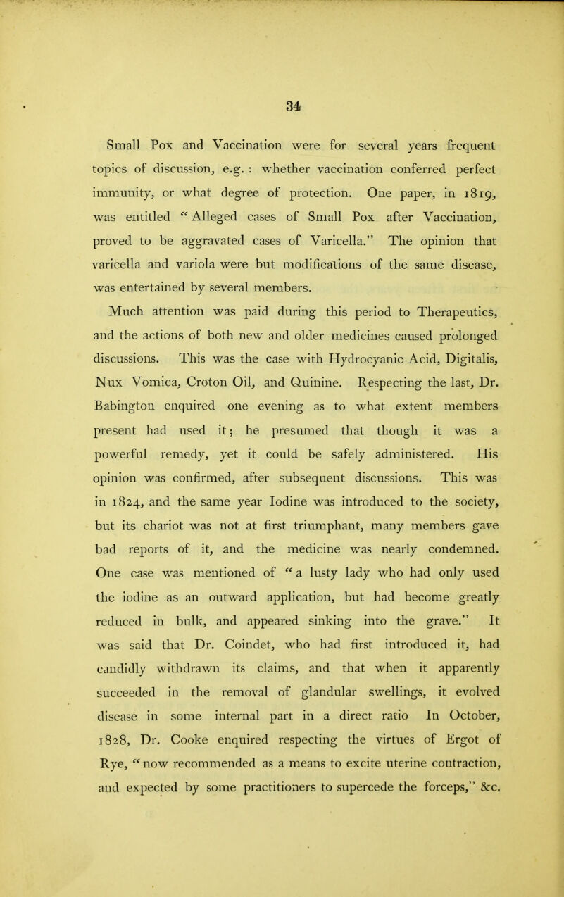 Small Pox and Vaccination were for several years frequent topics of discussion, e.g. : whether vaccination conferred perfect immunity, or what degree of protection. One paper, in 1819, was entitled  Alleged cases of Small Pox after Vaccination, proved to be aggravated cases of Varicella. The opinion that varicella and variola were but modifications of the same disease, was entertained by several members. Much attention was paid during this period to Therapeutics, and the actions of both new and older medicines caused prolonged discussions. This was the case with Hydrocyanic Acid, Digitalis, Nux Vomica, Croton Oil, and Quinine. Respecting the last. Dr. Babington enquired one evening as to what extent members present had used it 3 he presumed that though it was a powerful remedy, yet it could be safely administered. His opinion was confirmed, after subsequent discussions. This was in 1824, and the same year Iodine was introduced to the society, but its chariot was not at first triumphant, many members gave bad reports of it, and the medicine was nearly condemned. One case was mentioned of a. lusty lady who had only used the iodine as an outward application, but had become greatly reduced in bulk, and appeared sinking into the grave. It was said that Dr. Coindet, who had first introduced it, had candidly withdrawn its claims, and that when it apparently succeeded in the removal of glandular swellings, it evolved disease in some internal part in a direct ratio In October, 1828, Dr. Cooke enquired respecting the virtues of Ergot of Rye,  now recommended as a means to excite uterine contraction, and expected by some practitioners to supercede the forceps, &c.