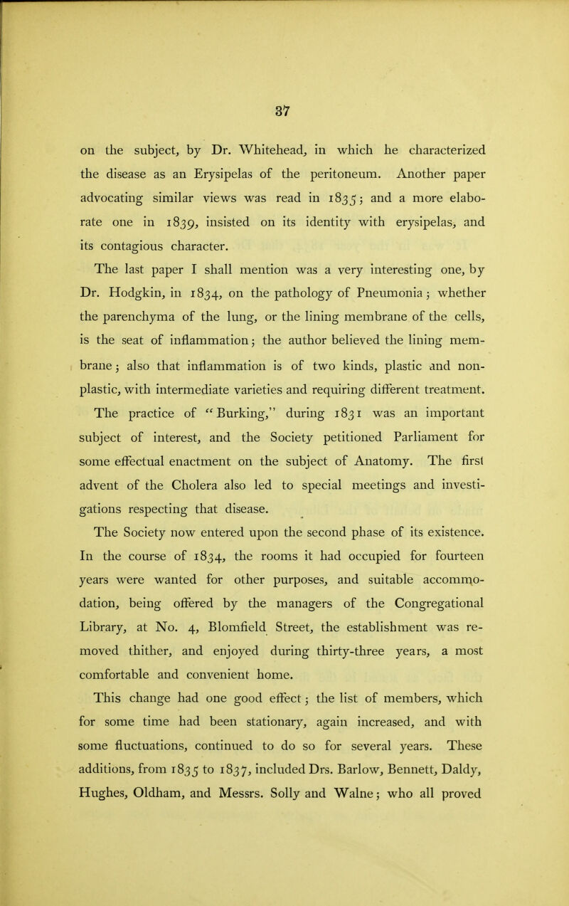 on the subject, by Dr. Whitehead^ in which he characterized the disease as an Erysipelas of the peritoneum. Another paper advocating similar views was read in 18355 and a more elabo- rate one in 1839, insisted on its identity with erysipelas, and its contagious character. The last paper I shall mention was a very interesting one, by Dr. Hodgkin, in 1834, on the pathology of Pneumonia 3 whether the parenchyma of the lung, or the lining membrane of the cells, is the seat of inflammation j the author believed the lining mem- brane 3 also that inflammation is of two kinds, plastic and non- plastic, with intermediate varieties and requiring ditFerent treatment. The practice of Burking, during 1831 was an important subject of interest, and the Society petitioned Parliament for some effectual enactment on the subject of Anatomy. The first advent of the Cholera also led to special meetings and investi- gations respecting that disease. The Society now entered upon the second phase of its existence. In the course of 1834, the rooms it had occupied for fourteen years were wanted for other purposes, and suitable accommo- dation, being offered by the managers of the Congregational Library, at No. 4, Blomfield Street, the establishment was re- moved thither, and enjoyed during thirty-three years, a most comfortable and convenient home. This change had one good effect 3 the list of members, which for some time had been stationary, again increased, and with some fluctuations, continued to do so for several years. These additions, from 1835 to ^^37^ included Drs. Barlow, Bennett, Daldy, Hughes, Oldham, and Messrs. Solly and Walne; who all proved