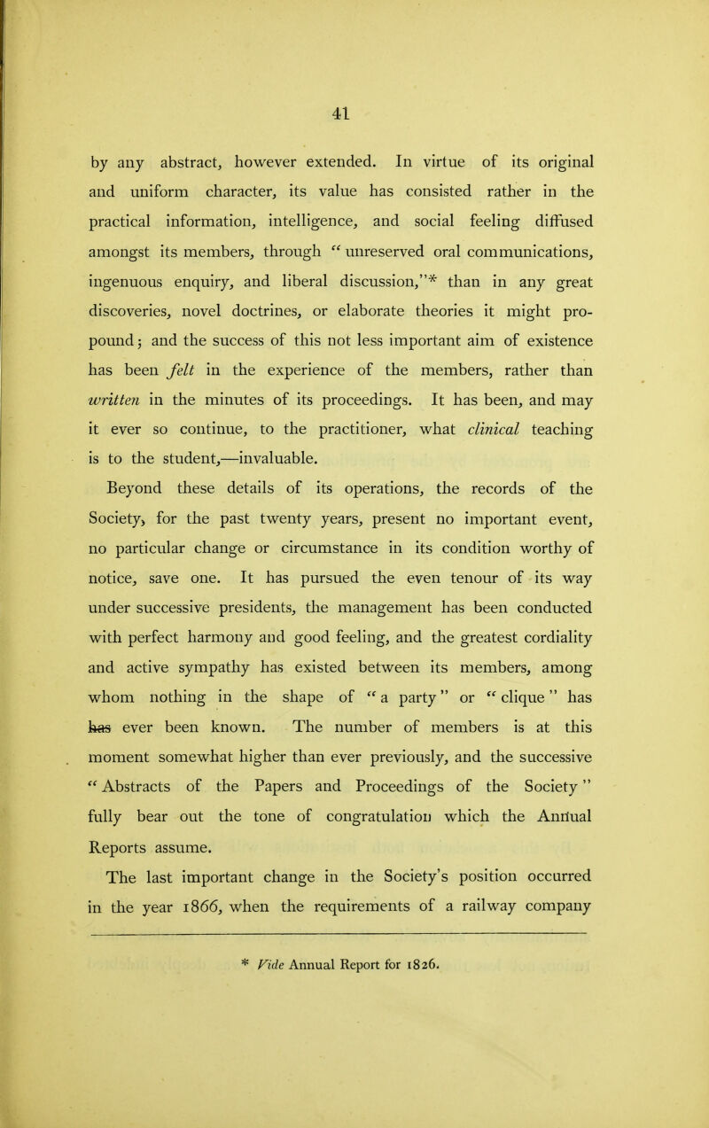 by any abstract, however extended. In virtue of its original and uniform character, its value has consisted rather in the practical information, intelligence, and social feeling diffused amongst its members, through  unreserved oral communications, ingenuous enquiry, and liberal discussion,'* than in any great discoveries, novel doctrines, or elaborate theories it might pro- pound j and the success of this not less important aim of existence has been felt in the experience of the members, rather than written in the minutes of its proceedings. It has been, and may it ever so continue, to the practitioner, what clinical teaching is to the student,—invaluable. Beyond these details of its operations, the records of the Society) for the past twenty years, present no important event, no particular change or circumstance in its condition worthy of notice, save one. It has pursued the even tenour of its way under successive presidents, the management has been conducted with perfect harmony and good feeling, and the greatest cordiality and active sympathy has existed between its members, among whom nothing in the shape of  a party or clique has has ever been known. The number of members is at this moment somewhat higher than ever previously, and the successive  Abstracts of the Papers and Proceedings of the Society fully bear out the tone of congratulation which the Anrtual Reports assume. The last important change in the Society's position occurred in the year 1866, when the requirements of a railway company * Vide Annual Report for 1826.