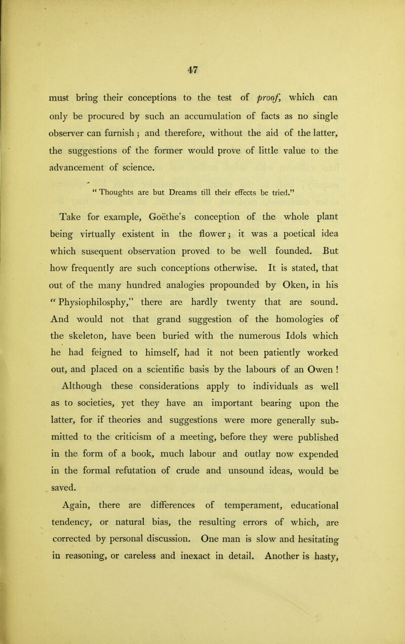 must bring their conceptions to the test of proof, which can only be procured by such an accumulation of facts as no single observer can furnish j and therefore, without the aid of the latter, the suggestions of the former would prove of little value to the advancement of science.  Thoughts are but Dreams till their effects be tried. Take for example, Goethe's conception of the whole plant being virtually existent in the flower; it was a poetical idea which susequent observation proved to be well founded. But how frequently are such conceptions otherwise. It is stated, that out of the many hundred analogies propounded by Oken, in his  Physiophilosphy, there are hardly twenty that are sound. And would not that grand suggestion of the homologies of the skeleton, have been buried with the numerous Idols which he had feigned to himself, had it not been patiently worked out, and placed on a scientific basis by the labours of an Owen ! Although these considerations apply to individuals as well as to societies, yet they have an important bearing upon the latter, for if theories and suggestions were more generally sub- mitted to the criticism of a meeting, before they were published in the form of a book, much labour and outlay now expended in the formal refutation of crude and unsound ideas, would be saved. Again, there are differences of temperament, educational tendency, or natural bias, the resulting errors of which, are corrected by personal discussion. One man is slow and hesitating in reasoning, or careless and inexact in detail. Another is hasty,