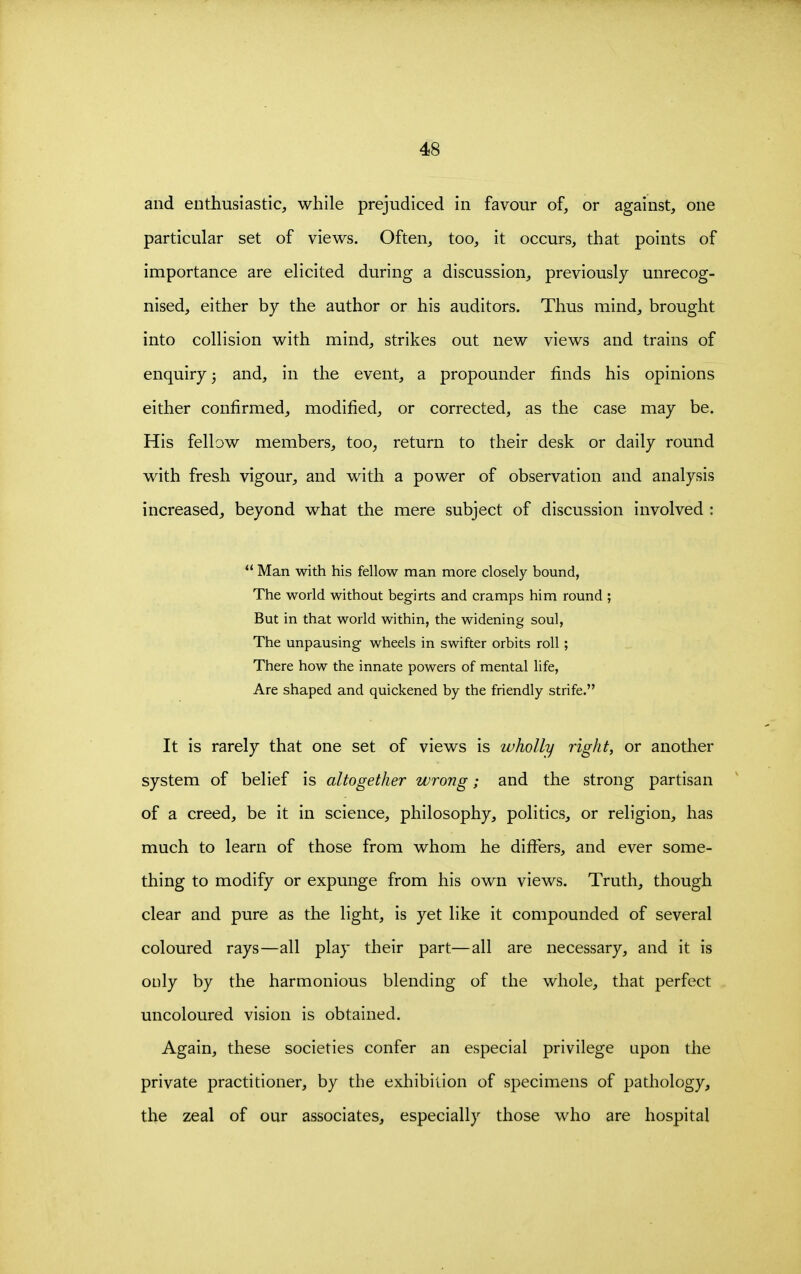 and enthusiastic, while prejudiced in favour of, or against, one particular set of views. Often, too, it occurs, that points of importance are elicited during a discussion, previously unrecog- nised, either by the author or his auditors. Thus mind, brought into collision with mind, strikes out new views and trains of enquiry; and, in the event, a propounder finds his opinions either confirmed, modified, or corrected, as the case may be. His fellow members, too^ return to their desk or daily round with fresh vigour, and with a power of observation and analysis increased, beyond what the mere subject of discussion involved : *' Man with his fellow man more closely bound, The wodd without begirts and cramps him round ; But in that world within, the widening soul. The unpausing wheels in swifter orbits roll; There how the innate powers of mental life. Are shaped and quickened by the friendly strife. It is rarely that one set of views is wholly right, or another system of belief is altogether wrong; and the strong partisan of a creed, be it in science, philosophy, politics, or religion, has much to learn of those from whom he differs, and ever some- thing to modify or expunge from his own views. Truth, though clear and pure as the light, is yet like it compounded of several coloured rays—all play their part—all are necessary, and it is only by the harmonious blending of the whole, that perfect uncoloured vision is obtained. Again, these societies confer an especial privilege upon the private practitioner, by the exhibition of specimens of pathology, the zeal of our associates, especially those who are hospital