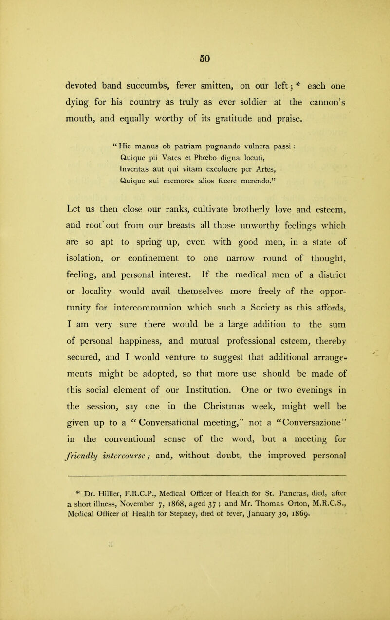 devoted band succumbs, fever smitten, on our left; * each one dying for his country as truly as ever soldier at the cannon's mouth, and equally worthy of its gratitude and praise.  Hie manus ob patriam pugnando vulnera passi: Q-uique pii Vates et Phoebo digna locuti, Inventas aut qui vitam excoluere per Artes, Quique sui memores alios fecere merendo. Let us then close our ranks, cultivate brotherly love and esteem, and root out from our breasts all those unworthy feelings which are so apt to spring up, even with good men, in a state of isolation, or confinement to one narrow round of thought, feeling, and personal interest. If the medical men of a district or locality would avail themselves more freely of the oppor- tunity for intercommunion which such a Society as this affords, I am very sure there would be a large addition to the sum of personal happiness, and mutual professional esteem, thereby secured, and I would venture to suggest that additional arrange- ments might be adopted, so that more use should be made of this social element of our Institution. One or two evenings in the session, say one in the Christmas week, might well be given up to a Conversational meeting, not a Conversazione in the conventional sense of the word, but a meeting for friendly intercourse; and, without doubt, the improved personal * Dr. Hillier, F.R.C.P., Medical Officer of Health for St. Pancras, died, after a short illness, November 7, 1868, aged 37 ; and Mr. Thomas Orton, M.R.C.S., Medical Officer of Health for Stepney, died of fever, January 30, 1869.