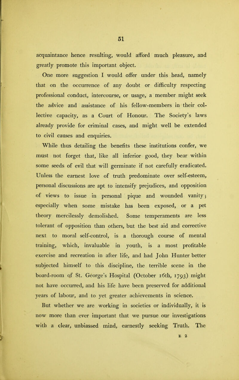 acquaintance hence resulting, would afford much pleasure, and greatly promote this important object. One more suggestion I would offer under this head, namely that on the occurrence of any doubt or difficulty respecting professional conduct, intercourse, or usage, a member might seek the advice and assistance of his fellow-members in their col- lective capacity, as a Court of Honour. The Society's laws already provide for criminal cases, and might well be extended to civil causes and enquiries. While thus detailing the benefits these institutions confer, we must not forget that, like all inferior good, they bear within some seeds of evil that will germinate if not carefully eradicated. Unless the earnest love of truth predominate over self-esteem, personal discussions are apt to intensify prejudices, and opposition of views to issue in personal pique and wounded vanity j especially when some mistake has been exposed, or a pet theory mercilessly demolished. Some temperaments are less tolerant of opposition than others, but the best aid and corrective next to moral self-control, is a thorough course of mental training, which, invaluable in youth, is a most profitable exercise and recreation in after life, and had John Hunter better subjected himself to this discipline, the terrible scene in the board-room of St. George's Hospital (October i6th, 1793) might not have occurred, and his life have been preserved for additional years of labour, and to yet greater achievements in science. But whether we are working in societies or individually, it is now more than ever important that we pursue our investigations with a clear, unbiassed mind, earnestly seeking Truth. The