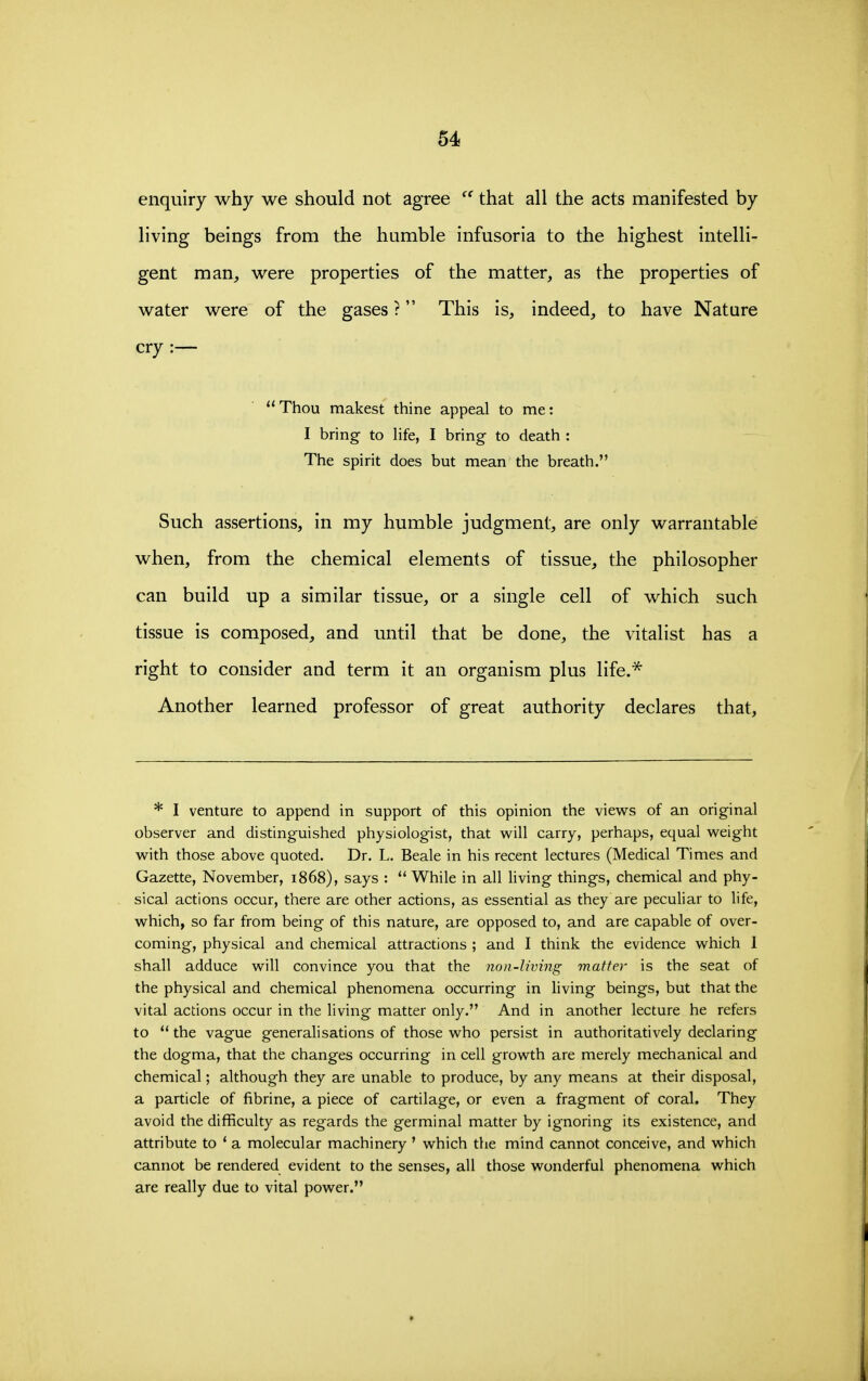 enquiry why we should not agree that all the acts manifested by living beings from the humble infusoria to the highest intelli- gent man^ were properties of the matter, as the properties of water were of the gases ? This is, indeed, to have Nature cry :—  Thou makest thine appeal to me: I bring to life, I bring to death : The spirit does but mean the breath. Such assertions, in my humble judgment, are only warrantable when, from the chemical elements of tissue, the philosopher can build up a similar tissue, or a single cell of which such tissue is composed, and until that be done, the vitalist has a right to consider and term it an organism plus life.* Another learned professor of great authority declares that, * I venture to append in support of this opinion the views of an original observer and distinguished physiologist, that will carry, perhaps, equal weight with those above quoted. Dr. L. Beale in his recent lectures (Medical Times and Gazette, November, 1868), says : ** While in all living things, chemical and phy- sical actions occur, there are other actions, as essential as they are peculiar to life, which, so far from being of this nature, are opposed to, and are capable of over- coming, physical and chemical attractions ; and I think the evidence which I shall adduce will convince you that the non-living matter is the seat of the physical and chemical phenomena occurring in living beings, but that the vital actions occur in the living matter only. And in another lecture he refers to *' the vague generalisations of those who persist in authoritatively declaring the dogma, that the changes occurring in cell growth are merely mechanical and chemical; although they are unable to produce, by any means at their disposal, a particle of fibrine, a piece of cartilage, or even a fragment of coral. They avoid the difficulty as regards the germinal matter by ignoring its existence, and attribute to * a molecular machinery ' which the mind cannot conceive, and which cannot be rendered evident to the senses, all those wonderful phenomena which are really due to vital power.
