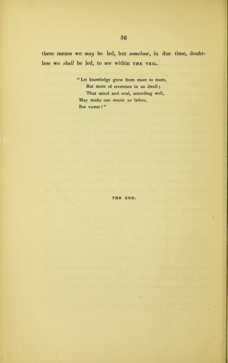 these means we may be led, but somehow, in due time, doubt- less we shall be led, to see within the veil.  Let knowledge grow from more to more, But more of reverence in us dwell; That mind and soul, according well. May make one music as before, But vaster ! THE END.