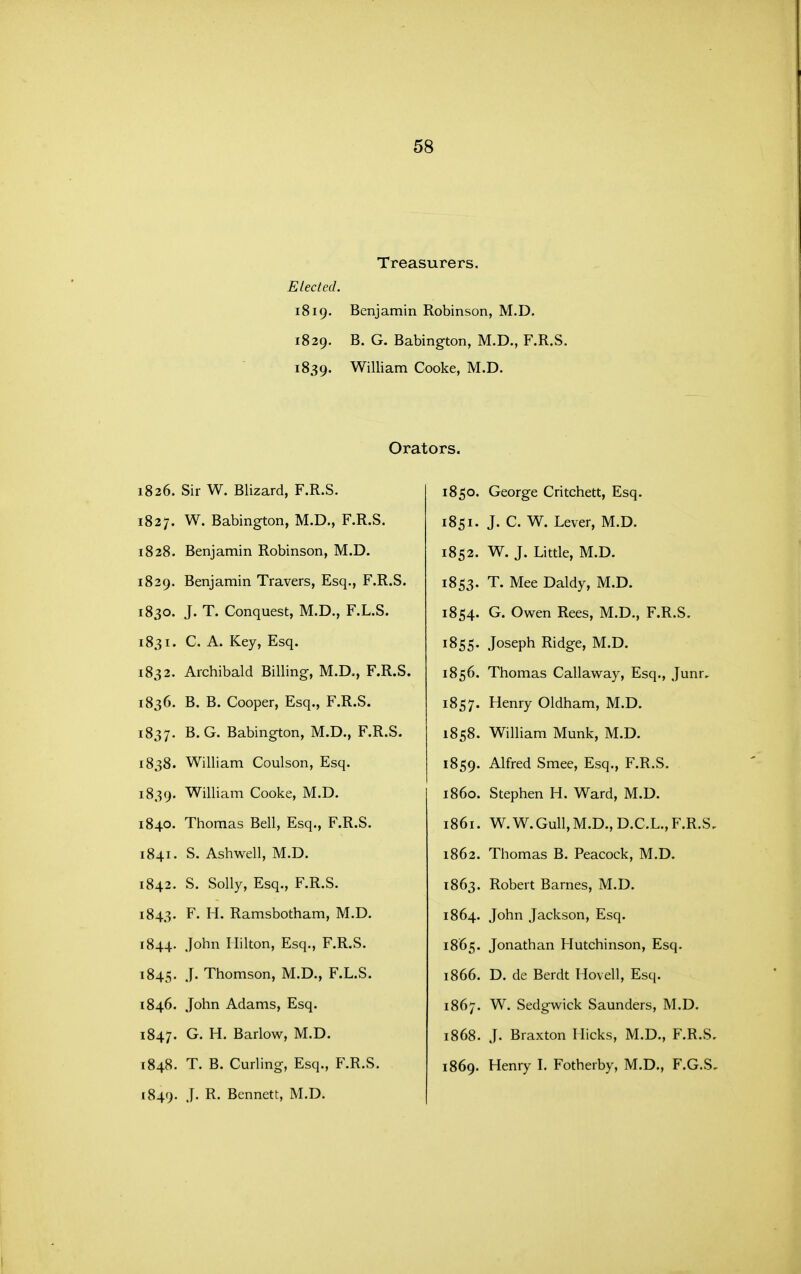 Treasurers. Elected. 1819. Benjamin Robinson, M.D. 1829. B. G. Babington, M.D., F.R.S. 1839. William Cooke, M.D. Orators. 1836. Sir W. Blizard, F.R.S. 1827. W. Babington, M.D., F.R.S. 1828. Benjamin Robinson, M.D. 1829. Benjamin Travers, Esq., F.R.S. 1830. J. T. Conquest, M.D., F.L.S. 1831. C. A. Key, Esq. 1832. Archibald Billing, M.D., F.R.S. 1836. B. B. Cooper, Esq., F.R.S. 1837. B. G. Babington, M.D., F.R.S. 1838. William Coulson, Esq. 1839. William Cooke, M.D. 1840. Thomas Bell, Esq., F.R.S. 1841. S. Ashwell, M.D. 1842. S. Solly, Esq., F.R.S. 1843. F. H. Ramsbotham, M.D. 1844. John Hilton, Esq., F.R.S. 1845. ^^ Thomson, M.D., F.L.S. 1846. John Adams, Esq. 1847. Barlow, M.D. 1848. T. B. Curling, Esq., F.R.S. 1849. J- Bennett, M.D. 1850. George Critchett, Esq. 1851. J. C. W. Lever, M.D. 1852. W. J. Little, M.D. 1853. T. Mee Daldy, M.D. 1854. G. Owen Rees, M.D., F.R.S. 1855. Joseph Ridge, M.D. 1856. Thomas Callaway, Esq., Junr, 1857. Henry Oldham, M.D. 1858. William Munk, M.D. 1859. Alfred Smee, Esq., F.R.S. 1860. Stephen H. Ward, M.D. 1861. W. W.Gull, M.D., D.C.L., F.R.S. 1862. Thomas B. Peacock, M.D. 1863. Robert Barnes, M.D. 1864. John Jackson, Esq. 1865. Jonathan Hutchinson, Esq. 1866. D. de Berdt Hovell, Esq. 1867. W. Sedgwick Saunders, M.D. 1868. J. Braxton Hicks, M.D., F.R.S. 1869. Henry L Fotherby, M.D., F.G.S,