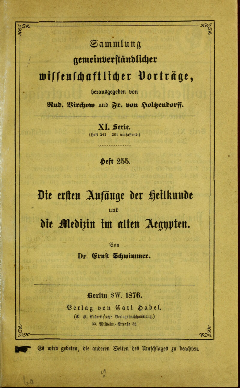 ■jjS^ —JO^ (Sammlung ^ctaudgegcben »on 91ub. ^irc^oiti unb Hon ^ol^enborff. XI. Serie. (^)eft 241 -264 umfaffenb.) ^eft 255. Die erjlctt ;3lnfänge ber ;geilkttnöe Uttb l)ie JleM^tn tm alten ^egtipteu. Dr. Srnfl: ^^'mmvxtx^ «erlitt SW. 1876. SSerlag »on (5arl ^abel. (C. (15. Möjrtt^'adjE BErlogahattitionölttitg.) 33. S33tl^elm> ®tra§e 33. : f^<^ ^ @0 töttb gebeten, bie anbeten (Seiten bc0 Um|(^lage3 beachten.