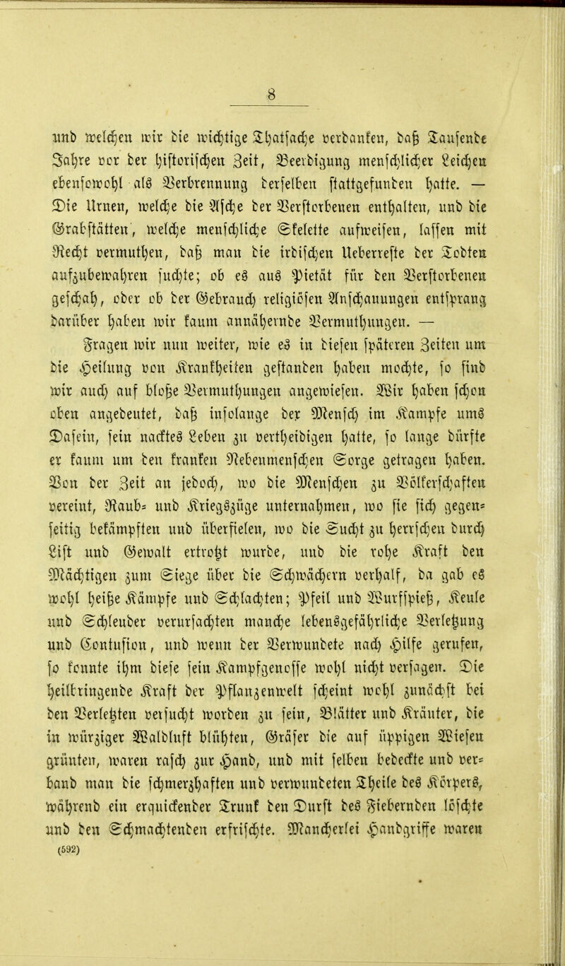 xmb rvMjm irir bie irtd)t{ge 5ll)atfad}e tjerbanfen, ba§ 3:aufenbe 3al)re »er ber Ijtftorifc^eit 3eit, 33eevbtöung metifdjHc^er ^eit^en eBeiifciro^l a(ö Verbrennung terfelben [tattgefunbeu l)alte. — 5Dte Urnen, i^eldyC bte ^^Ifc^e ber SBerftcrbenen enthalten, nnb bie ©rafcftätten, ireld;e menfc^Itcte ^felette aufn:eifen, laffen mit ^Jiidjt Dermutl)en, ba§ mau bie irbi(d)eu Ueberrefte ber Stobtea auföUbetra^reu iud}te; ob e§ auä ^ietät für beu 3ßer[torbeneu gefc^a^, ober ob ber ©ebraud) religiöjeu OTufc^auungen entf^rang barüber l)abeu iDir !aum aunät)evnbe 53ermutl)uugeu. — Srageu lr>ir nun ix)eiter, irie eo in biefeu fpätcreu 3Hteu um bie Reifung üon ^ranf^eiten geftanben ^abeu mochte, {o finb mx and) auf bfo^e Veimutl)ungeu angetüiefen. 3Bir ^aben \d)cn oben angebeutet, bag iufotange ber 53lenfd) im .^'am|.^fe um^ 2)afein, fein nacfte§ ^eben ^u üertt)eibigen l)atte, fo lange bürfte er faum um beu franfen Dlebenmenfd^en @orge getragen ^aben. S^ou ber Seit an iebod), wo bie 5iJienfd)en ^u 2ßoIferfd;aften loereint, 9f^aub= unb ^riegö^üge unternahmen, wo fie fic^ g^g^tt* feitig befäm^ften unb überfielen, wo bie Suc^t ^u l)errfd}en burd) Sift unb ©et^alt ertvo^t tüurbe, unb bie ro^e ^raft ben -9}läc^tigen ^um eiege über bie ©d)trächern üer^alf, ba gab e§ m\)i ^ei^e^äm^fe unb @d;[adjten; |)feil unb 5Burff|3ie^, ^eufe luib ^c^(euber üerurfat^ten man(f)e lebensgefährliche 35erfe^ung unb (Sontufion, unb irenn ber SSertüunbete nad) »^pilfe gerufen, fo fonnte i^m biefe fein .^^ampfgencffe n?ol}( nic^t üerfagen. 5)ie heiltringenbe ^raft ber ^^flan^entreit fd;eint tro^l s^nödft bei ben SSerfe^ten üetfuc^t irorben ^u fein, 33Kitter unb Kräuter, bie in irür^iger 39alb(uft blühten, ©räfer bie auf üppigen ^Biefen grünten, traren rajc^ gur ^^anb, unb mit felben h^Mk unb i^er- banb man bie fc^mer^haften unb üeru^unbeten ^l^^ife beö ^orperä^ ^ät)renb ein erquicfenber 3:runf ben £)urft M giebernben lofc^te Mb ben (S(hmad)tenben etfrifc^te. ^O^and^erfei slpanbgriffe ivarea (592)