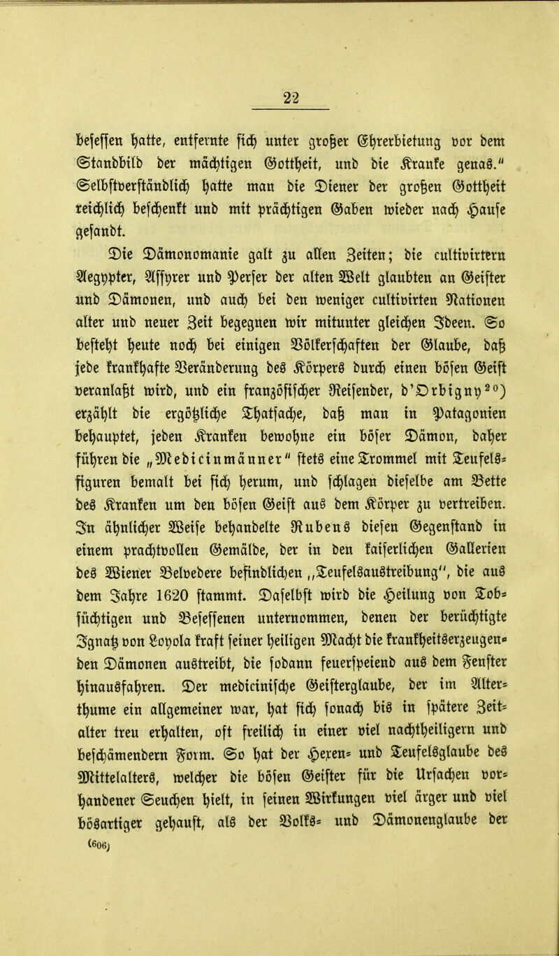 befeffen ^atte, entfernte ftd^ unter großer @^rerbtetung üor bem (Stanbbt[b ber mäd^ttgen ©ott^ett, unb bie tonfe genag. ©elbftüerftdnbHd^ ^atte man bie ^Diener ber großen ©ott^ett reici^lt(i^ bef(i^enft unb mit ^ra(^ttgen ®aben tüieber na(^ ^aufe gefanbt. 2)te ^Dämonomanie galt gu atten Seiten; bie cultiüirtern 5leg^^ter, 5l[fprer unb ?)erfer ber alten SBelt glaubten an ©eifter unb ^Dämonen, unb aud^ bei ben weniger culttüirten 5^ationen alter unb neuer Seit begegnen mir mitunter glei(^en Sbeen. So befte'^t ^eute nod^ bei einigen Sßolferfii^aften ber ©laube, ba^ lebe franf^afte SSeränberung beö ^ör^jerö burc& einen böfen ©eift »eranla^t n^irb, unb ein frangöfifd^er 3^eifenber, b'Drbignp^o) ergä^lt bie ergo^lid^e Sl^atfac^e, bafe man in ^atagonien be^au|3tet, {eben ^ran!en bemo^ne ein böfer 2)dmon, ba^er führen bie „5!}lebicinmänner ftetä eine Trommel mit Seufelg* figuren bemalt bei fiel) ^erum, unb fc^lagen biefelbe am ^ette be§ Traufen um ben böfen ®eift auö bem Körper ju vertreiben. 3n ä^nlid)er Sßeife be^anbelte IHubenÖ biefen ©egenftanb in einem :prac^tt)ollen ©emälbe, ber in ben faiferltd^en ©aUerten be8 3Biener 33elt)ebere befinblid^en ,,2:eufel0au3treibung, bie auS bem Sa^re 1620 ftammt. £)afelbft tt)irb bie Teilung üon 3:obs füd^tigen unb ^efeffenen unternommen, benen ber berüchtigte 3gna^ t)on Sot)ola fraft fetner ^eiligen ^Oflad^t bie franf^eitöergeugen«» ben ^Dämonen auftreibt, bie fobann feuerfpeienb auö bem genfter hinausfahren. $Der mebicinifd)e ©eifterglaube, ber im 3llter= t^ume ein allgemeiner mx, h^t ftd) fonad^ bia in f^jdtere Seit* alter treu erhalten, oft freilich in einer mel nachtheiligern unb befd)ämenbern gorm. @o l)at ber ^)e?:en- unb 5leufelgglaube beS aJlittelalterS, rrelcher bie böfen ©etfter für bie Urfa^en üor-- hanbener (Seuchen hielt, in feinen Sßirfungen viel ärger unb ml bösartiger gehäuft, als ber S3ol!S« unb ©dmonenglaube ber (606;