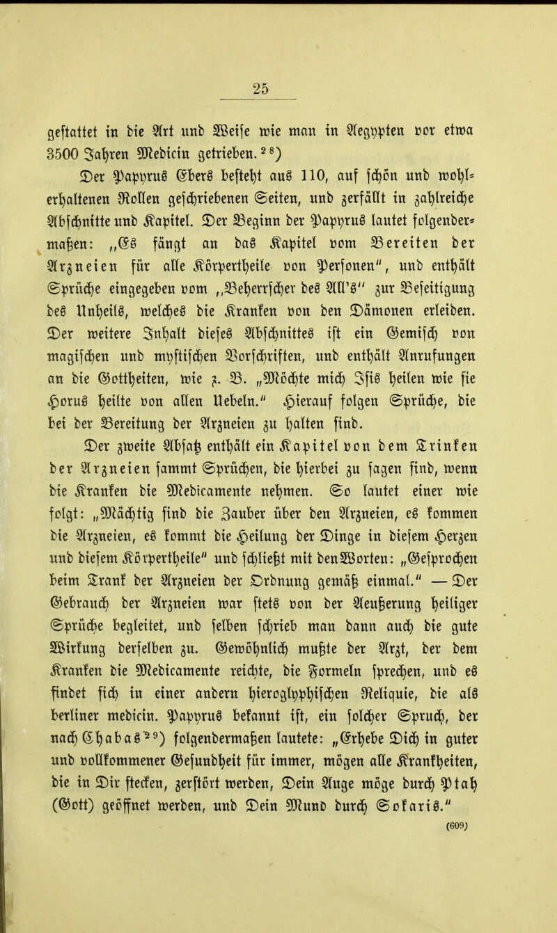 öeftaltet in bic 5(rt imb 2?ßet{e irte man in ^fegp^ten üor etwa 3500 Sauren 5D^ebicin getrieben. ^ £)er $a^t)rug (Sberg befteljt au§ 110, anf \^Dn unb n)D^l* erhaltenen ^RoUen gefd^riebenen Seiten, nnb gerfäHt in ga^^lreid^e §l[bfd^nitte unb Kapitel. $Der 33eginn ber |)apr)^uö lautet folgenber* nta^en: fängt an ba§ Kapitel üom 23ereiten ber Slrgneien für alle ^Drpertl)ei(e »on ^erfonen, unb enthält (Sprü(5^e eingegeben üom ,,§Be'^errfd^er be§ gur S3efeitigung be§ Un'heilg, njeld^eg bie Traufen üon ben ^Dämonen erleiben. JDer weitere Sn^alt biefeö 5lbfd}nitteg ift ein ©emif(^ »on magifc^en unb nit)ftifd)en SBDrfd)riften, unb enthält Anrufungen an bie ©ott^eiten, wie ^. 33. „Wo^k ntid) Sft§ feilen wie fie ^orug feilte t)on allen Hebeln.'^ hierauf folgen @prüd^e, bie bei ber Bereitung ber ^Ir^neien ^u l)alten finb. 3)er gweite Abfa^ enf^ält ein .Kapitel »on bem 2:rinf en ber Arzneien fammt Sprüchen, bie hierbei gu fagen finb, wenn bie Traufen bie ^ebicamente net)men. @o lautet einer wie folgt: „^ORdd^tig finb bie Sauber über ben Slrgneien, e§ fommen bie ^Irjneten, eg fommt bie Teilung ber 2)inge in biefem ^ergen unb biefem ^Drpertl)eile unb fc[)lie^t mit benSBorten: „®efpro(^en beim S^ranf ber ^Irgneien ber £)rbnung gemä§ einmal. —^Der ©ebraud) ber 2lr^neien war ftet^ üon ber Sleu^erung ^eiliger ©prüd)e begleitet, unb felben fc^rieb man bann auc^ bie gute Söirfung berfelben ju. @ewDhnli(^& mu^te ber ^Ir^t, ber bem Traufen bie 50Rebicamente reid}te, bie gormein fprec^en, unb e§ finbet fid^ in einer anbern ^ieroglpp'^ifci^en S^leliquie, bie aU berliner mebtcin. 9)ap^ru0 befannt ift, ein \D\ä}ex @prud^, ber nach (S'^abag'^^) folgenberma^en lautete: „©r^ebe 2)i(h in guter unb üoHfommener ©efunb^eit für immer, mögen aUe ^ranf^eiten, bie in 2)ir ftecfen, gerftört werben, 2)ein 5(uge möge burc^ ?)tah (®Dtt) geöffnet werben, unb 2)ein ^mt burd^ (Sofariö. (609;